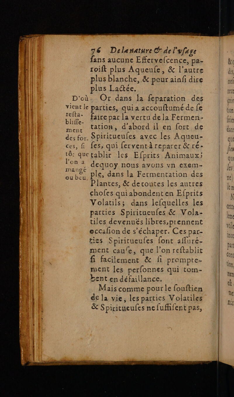 | fans aucune Effervefcence, pa- L toift plus Aqueufe, &amp; l’autre plus blanche, &amp; peur aiafi dire | | plus Lactée. | D'où. Or dans Ja feparation des vient le parties, qui a accouftumé de fe TEA* faire par la vertu de la Fermen- Dites Fe Û À menc tation, d'abord il en fort de des for. Spiritueufes avec les Aqueu- ces, fi fes, qui fervent reparer &amp;ré- tô quetablir les Efprits Animaux; 98% dequoy nous avons vn exem- M&amp;N90E , Re ple, dans la Fermentation des Plantes, &amp; decoutes les autres chofes quiabondenten Efprits Volatils; dans lefquelles les parties Spiritueufes &amp; Vola- tiles devenués libres,prennent eccafion de s’échaper. Ces par- t'es Spiritueufes font afluré- ment cau/e, que l'on reftablit fi facilement &amp; fi prompte- ment les perfonnes qui torm- bent en défaillance. | Mais comme pour le fouftien de la vie, les parties Volatiles &amp; Spiritueufes nefufhifent pas, re rhédiinnnetinntesris
