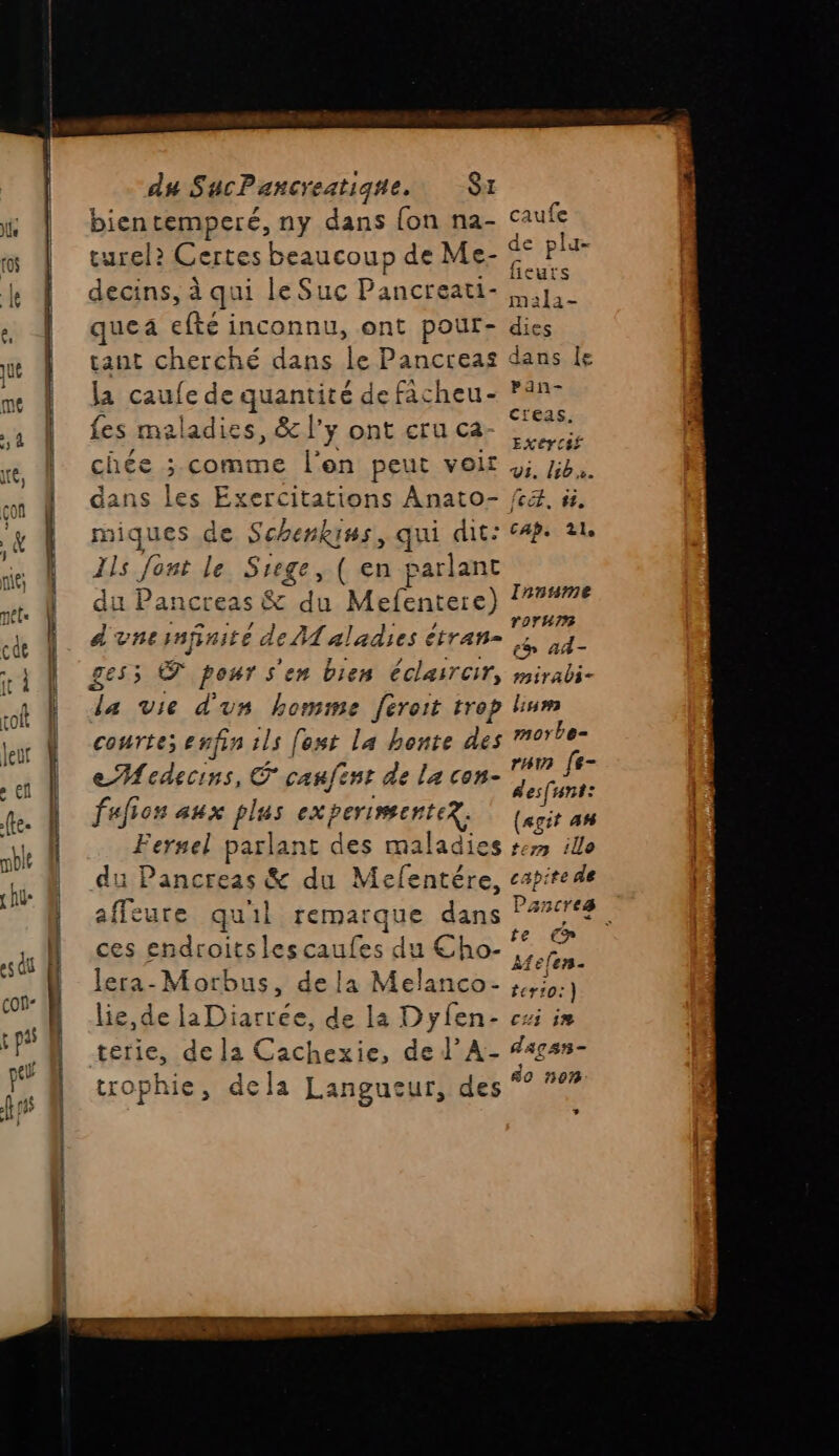 bientemperé, ny dans fon na- caufe turel? Certes beaucoup de Me- s pla decins, à qui le Suc Pancreati- mie quea efté inconnu, ont pour- dies tant cherché dans le Pancreas dans e la caufe de quantité de facheu- ?°n- fes maladies, & l'y ont cru ca- SE: ne S f EX8FC4E chée ;.comme l'on peut velr 4; 72. dans les Exercitations Anato- 4, à, miques de Schenkins, qui dit: 4. 21. Ils Jont le Siege, ( en parlant du Pancreas & du Mefentere) d'unernfinité de A aladies étran- bre gess © pour s'en bien éclaircir, mirabi- da vie d'un homme [eroit trop lium courte; enfin ils [est La honte des morbe- eMedecins, canfent de la con- pe ss fufion aux plus experimenter. | (soi se Fernel parlant des maladies #7 ile du Pancreas & du Mefentére, capite de affeute qu'il remarque dans P#718 ces endroits lescaufes du Cho- Ha lera-Morbus, dela Melanco- RÉ lie, de laDiarree, de la Dyfen- cxi im terie, de la Cachexie, de J’A- #4gsn- trophie, de la Langueur, tes Innsame n_{