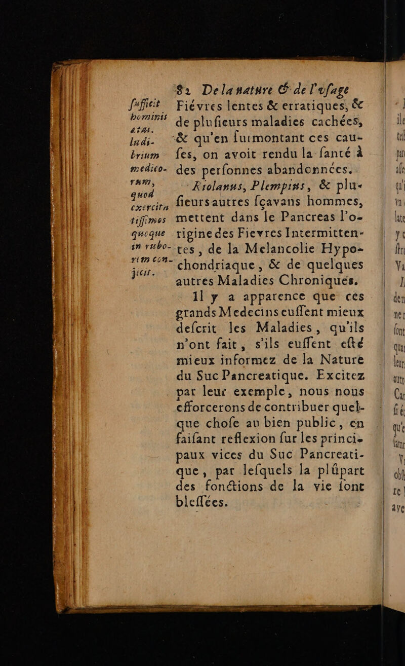 féfitit Fiévres lentes &amp; erratiques, &amp; pote de plufieurs maladies cachées, mai. “&amp; qu'en furmontant ces cau- brium fes, on avoit rendu la fanté à AR medico- des perfonnes abandonnées. il pa -Riolanns, Plempins, &amp; plu- | Re fieursautres fçavans hommes, tifimes mettent dans le Pancreas l’o- queque vrigine des Fievres Intermitten- im r#b0- tes, de la Melancolie Hypo- es chondriaque , &amp; de quelques FT autres Maladies Chroniques. 1] y a apparence que ces grands Medecins euflent mieux ‘41 defcrit les Maladies, qu'ils n’ont fait, s'ils euffent efté mieux informez de la Nature du Suc Pancreatique. Excitez par leur exemple, nous nous cfforcerons de contribuer quel- que chofe au bien public, en faifant reflexion fur les princi. paux vices du Suc Pancreati- que, par lefquels la plûäpart des fonétions de la vie {ont bleffées.