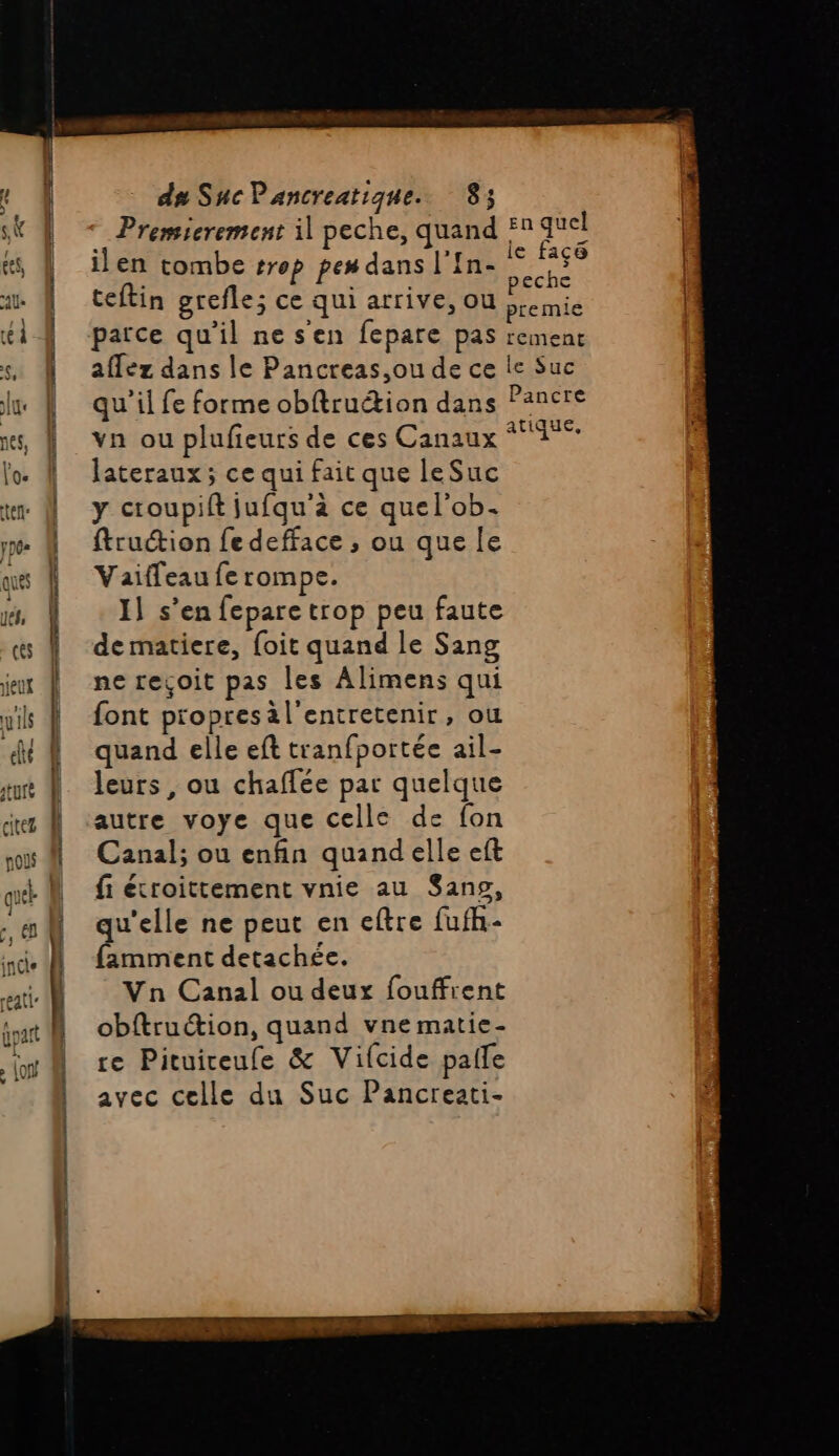 Premierement il peche, quand 5 quel ess | ilen tombe #rop pes dans l'In- dt | at | teftin grefle; ce qui arrive, OU bremie fi ci { ‘parce qu'il ne s'en fepare pas rement s. À affez dans le Pancreas,ou de ce le Suc | | qu'il fe forme obftruétion dans Pancre nes, | vn ou plufieurs de ces Canaux Fe lo À lateraux; ce qui fait que leSuc tm À y croupift jufqu'à ce quel'ob. y À ftruction fedefface , ou que le ques À Vaiffeau fe rompe. né, | I] s’en fepare trop peu faute ces | de matiere, {oit quand le Sang jeux | ne reçoit pas les Alimens qui yis À font propresal'entretenir, ou A quand elle eft tranfportée ail- ture | leurs, ou chaffée par quelque jus À autre voye que celle de fon où # Canal; ou enfin quand elle eft | N fi écroittement vnie au San», | | qu'elle ne peut en eftre fufh- | famment detachée. ati N Vn Canal ou deux fouffient at W obftruction, quand vne matie- | re Pituireufe &amp; Vifcide paie avec celle du Suc Pancreati-