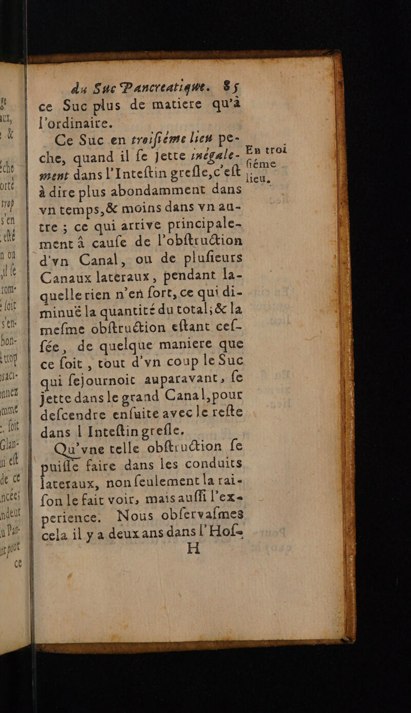 ce Suc plus de matiere qu’à ss l'ordinaire. | A GCeSucen troifieme lien pe- | ” | che, quand il fe Jette inégale- SE ni | #ent dans l'Inteftin grefle,c'eft Hu) à dire plus abondamment dans va vh temps,&amp; moins dans vnau- 4 tre ; ce qui atfrive principale- |. ment À caufe de l’obftruction 10 ! |'d'yn Canal, ou de plufieurs | ‘ | Canaux latéraux, pendant Îa- ne quelle rien n'en fort, ce qui di- ne minué la quantité dutotal;&amp; la F, mefme obftruction eftant cef- 7: | fée, de quelque maniere que UT | ce foit , cout d'vn coup le Suc M! | qui fejournoit auparavant, (e M | jette dans le grand Canal,pour 1 ame LA 16 | defcendre enfuite avec le refte | ; : | dans | Inteftin grefle. 5 j* | 3 é ‘f Qu’vne telle obftruction fe 4 ji cl | puifle faire dans les conduits de é | Jjateraux, non feulement la rai- 16 A fon le fait voir, mais auffi l'ex nt” | perience. Nous obfervafmes 1 | Cela il y a deux ans dans l'Hof jt | H re LV == = Este #| à EE D Sa 4 CN Les Nm BE ES it