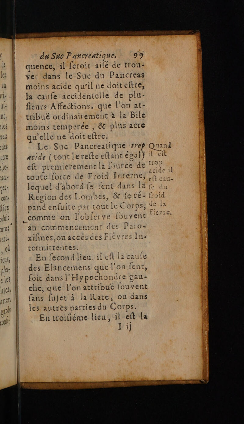 . pand enfuite par toutie 6 Orps, > L, F +7 fi + 7 _comme on l'oblierve Iouvent du Suc Pancréatiqe. 99 quence, il feroit ailé de trou: ver dans le Suc du Pancreas moins acide qu’il ne doiceftre, Ja caufe accidentelle de plu- fieurs Affections, que l’on at- | tribuë A à la Bile moins temperée , &amp; plus acre qu'elle ne doiteltre. Le Suc Pancreatique fs eft premierement la f fource de toute forte üe Froid Interne, ! . [ a M Repion des Lor au commencernent QËs iar0« LiUii]111 “Lie xifmes,ou accés des Fièvres fn. termittentes. En fecond lieu, il eft la caule des Elancernens que l’on fent, foit dans l'Hypochondre gau- che, que l'on attribué fouvent fans fujer à la Rate, ou dans les autres parties du Corps. En troifiéme lieu, il eft la 1)