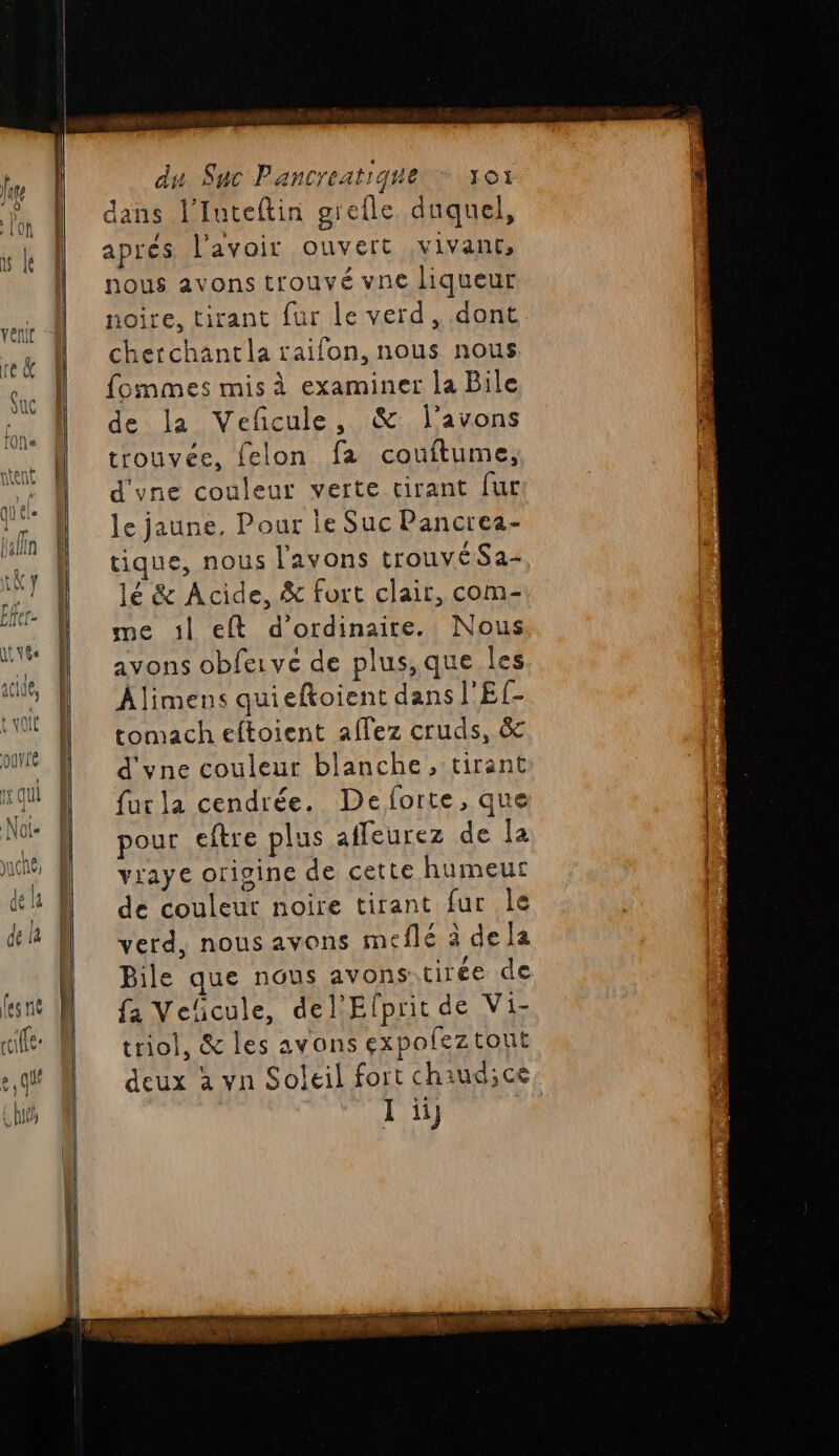 dans l’Iuteftin grefle duquel, apres l'avoir ouvert vivant, nous avons trouvé vne liqueur noire, tirant fur le verd, dont cherchantla raifon, nous nous fommes mis à examiner la Bile de la Veñcule, &amp; l'avons trouvée, felon fa couftume, d'yne couleur verte cirant [ur le jaune. Pour ie Suc Pancrea- tique, nous l'avons trouvé Sa- lé &amp; Acide, &amp; fort clair, com- me :1l eft d'ordinaire. Nous avons obfervé de plus,que les Âlimens quieftoient dans l'Ef- tomach eftoient allez cruds, &amp;c d'yvne couleur blanche, tirant fur la cendrée. De forte, que pour eftre plus affeurez de la vraye origine de cette humeur de couleur noire tirant fur le verd, nous avons meflé à dela Bile que nous avons cirée de fa Veñcule, del'Efpritde Vi- triol, &amp; les avons expofeztout I ï