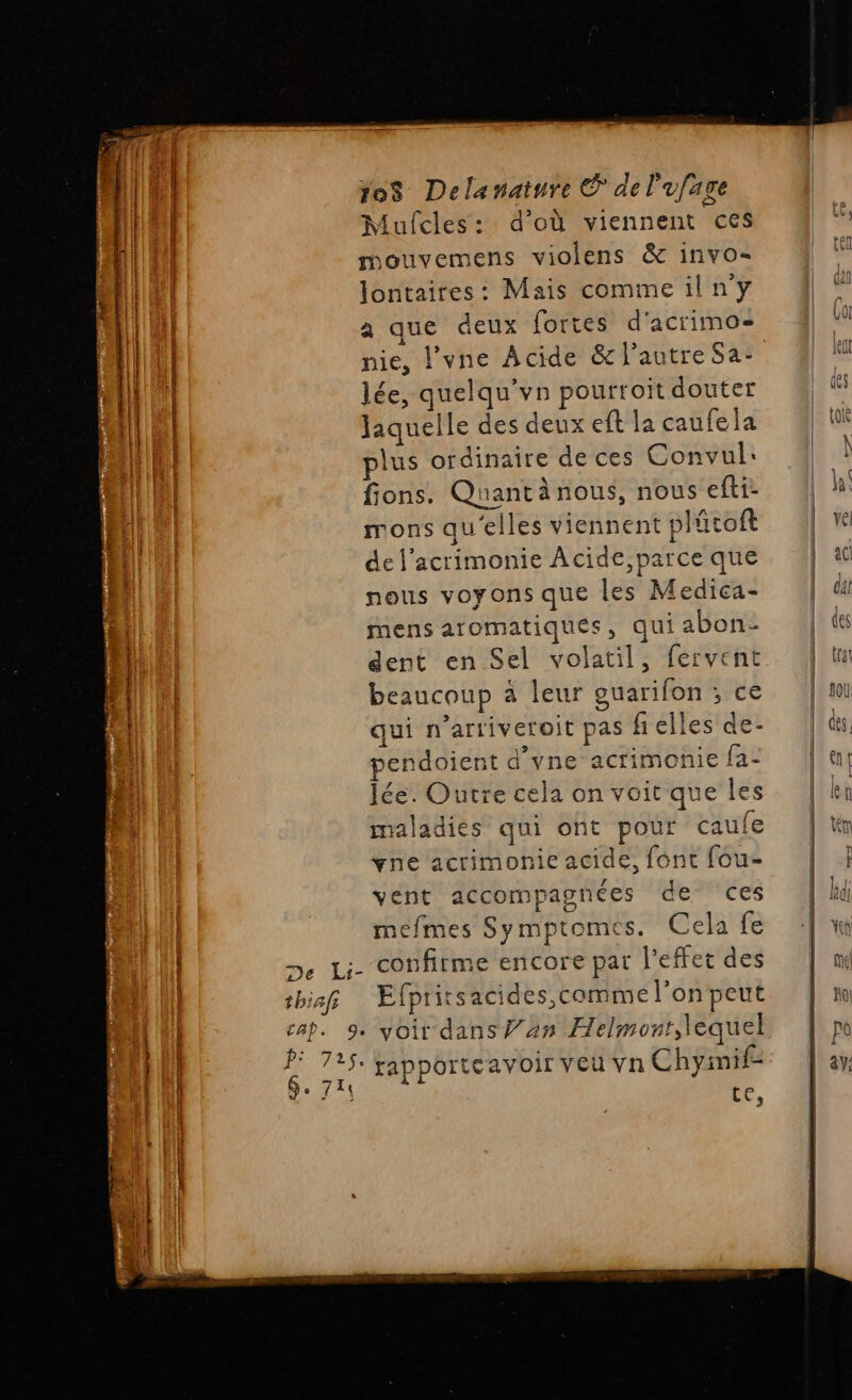 db: Mufcles: d’où viennent ces | mouvemens violens &amp; invo= lontaires: Mais commeilny à que deux fortes d'acrimos }| lée, quelqu'vn pourroit douter An Jaquelle des deux eft la caufela plus ordinaire deces Convul: fions. Quantànous, nous efti- mons qu'elles viennent plütoft de l’acrimonie Acide, parce que nous voyons que les Medica- mens aromatiques, qui abon- dent en Sel volatil, fervent beaucoup à leur ouarifon ; ce qui n'artiveroit pas fielles de- endoient d’vne acrimonie fa- lée. Outre cela on voit que Îles maladies qui ont pour caufe vne acrimonie acide, font fou- vent accompagnées de ces mefmes Symptomes. Cela fe Li. confirme encore par l'effet des thiaf Efpritsacides, comme l’on peut Lu h: | À 1! P: 725: gapporteavoir veu vn Chymif- 3 &amp; er MT ppt scene EE fhenpe res