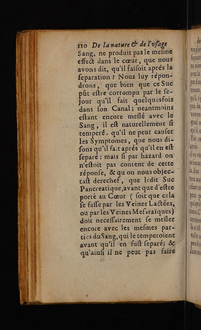 NOR Lie SE Sr En Sang, ne produit pasle mefmé effet dans le cœur, que nous avons dit, qu'il faifoit aprés la feparation ? Nous luy répon- drons, que bien que ce Suc pût eftre corrompu paf le fe- jour qu'il fait quelquesfois dans fon Canal; neantmoins eftant encore meflé avec Île Sang, il eft naturellement fi temperé, qu'il ne peut caufer les Symptomes, que nous di- fons qu'il faitaprés qu'ilen eft feparé : mais fi par hazard on réponfe, &amp; qu on nous objec- ER derechef, que ledit Suc Pancreatique, avant que deftre orté au Cœur ( foit que cela ou parles Veines Mefiraiques) doit neceflairement fe mefler encore avec les mefmes par- tics duSang, qui le temperoient avant qu'il en fuft feparé; &amp; qu'ainfñ il ne peut pas faire peu de YOyOn. | quel fl | Van re aprés | dou vie | télonac Le Sue L LOU ant efantm | pi x quapté tions, C' Cttaine | k ref | Valle \ | peuiy | Louve