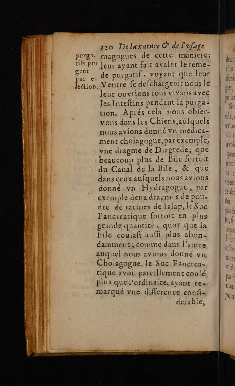 . de purgatif, voyant que leur LS Jeur ouvrionstous vivansavec lesInteftins pendant la puroa- tion. Aprés cela nous chbier- vons dans les Chiens aufquels nous avions donné vn medica- ment cholagogue,par exemple, vne dragme de Diagrede, que beaucoup plus de Bile fortoit du Canal de la Bile, &amp; que dans ceux aufquels nous avions donné. vn Hydragogue, par exemple deux dragm:s de pou- dre de racines de Lalap, le Suc Pancreatique foitoit en plus rande quantité, quoy Que la File coulaft auffi plus abon- damment ; comme dans l’autre auquel nous avions donné. vn Chojagogue, le Suc Pancrea- tique.avoit pareillement coulé plus que l'ordinaire, ayant re. marque vne difference confi- derable,