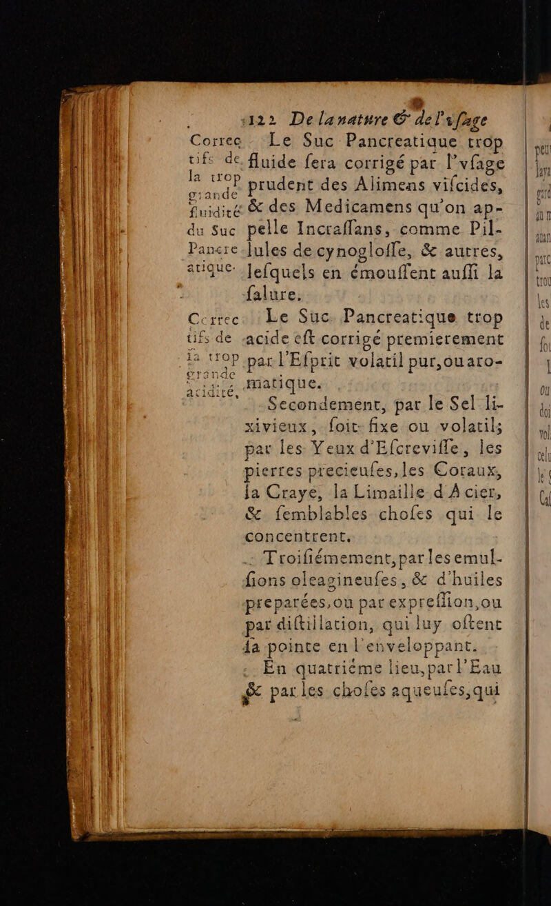 Corree . Le Suc Pancreatique trop tifs de, fluide fera corrigé par l vfage 2 TR prudent des Alimens vifcides, fuidire &amp; des Medicamens qu'on ap- du Suc pelle Incraffans, comme Pil- | Pancre.Jules de cynogloifle, &amp; autres, tique. Jefquels en LL af auffi la | falure, Crcrrec. Le Suc: Pancreat: ique trop tifs de acide eff corrigé premierement ER. P par l'Efprit volatil pur,ouaro- matique. Secondement, par le Sel Ii- xivieux, foit- fixe ou volatil; par les: Yeux d'Efcrevifle, les pierres precieufes,les Coraux, ja Craye, la Limaille d À cier, &amp; femblables chofes qui le concentrent. . Troifiéme ent, par les emul. fon sirasinquies .&amp; d' huiles a atidite, Re ce spa per 4a ca 4 en PA ue si En quatriéme lieu, par PE Eau &amp; par les chofes aqueuies, qui