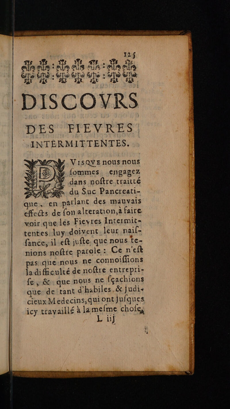 | 124$ de OU M au, Ve la ci: ais sun : es dé ns UNS. Gls &amp;No Ge + 2/T GT je SA: GDS Te le 2 TP IR a EPA DISCOYRS T'ES ETENRRS ANTEÉRMITTENTES. V1SQYE nous nous fommes. engagez / dans noftre traitté ARR du Suc Pancreati- que, en parlant des mauvais effects de fonalteration,à faire voir que les Fievres Intermit- tentes luy doivent. leur nail- fance, il eft jufte. que nous te- nions noftre parole : Ce n’eft pas que:nous ne connoiffions la difficulté de noftre entrepri- fe , &amp; que nous ne fçachions que: de tant d’habiles,&amp; Judi< cieux Medecins,quiontjufques icy travaillé à la mefme chofe, L ii}