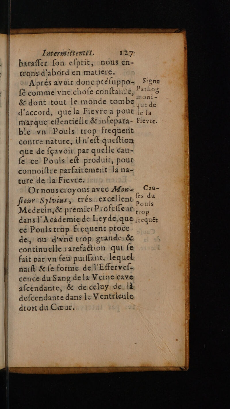 Taterimitrentes. 127- baraffec fon efprit, nous en- trons d’abord en matiere. Aprés avoir donc ptéluppo- Sione fé comme vne.chofe conftante, 21h08 &amp; dont tout le monde tombe F7 d'accord, quela Fievre a pour RE na marque effentielle &amp; infepara- Fieyte. ble vn Pouis crop frequent contre nature, iln'eft queftion que de fçavoir par quelle cau- fe ce Pouls ef produit, pour connoiftre parfaitement |a na- ture de la Fievre. Ornouscroyonsavec Mon. Caa- fieur Syluiss, trés excellent fers Medecin,&amp; premier Profeffeur,, MER dans | Academiede Leyde,que crequét ce Poulstrop frequent proce de, ou d'wné trop grande: &amp; continuelle rarefaétion qui fe fait par vn feu puiffant. lequel pait &amp;fe forme de l'Effervef- cence du Sang de la Veine cave afcendante, &amp; deceluy de, là defcendante dans Le Ventricule droit du Cœur.