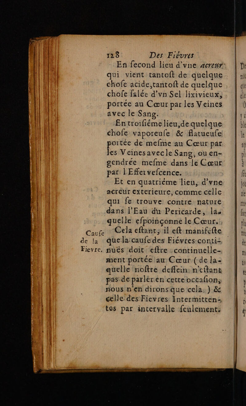 En fecond lieu d’vne #cresr: qui vient tantoft de quelque chofe acide,tantoft de quelque chofe filée d’vn Sel lixivieux, portée au Cœur par les Veines avec le Sans. Entroifiéme lieu,de quelque chofe vaporeufe &amp; flatueule portée de mefme au Cœur par les Veinesavecle Sang, ou en- gendreée mefme dans le Cœur par L'Effeivefcence. Et en quatrième lien, d’vne acteur Exterieure, comme celle qui fe trouve contre nature dans l’Eau du Pericarde, la quelle efpoinçonne le Cœur. Caure Cela eftanc; il eft manifefte de la quela:caufedes Fiévres:conti Fievre, nuës doit eftre : continuelle-. ment portée au Cœur ( de la- quelle noftre deffein: n'eftans pas de parléren cetteoccafion, nous n'en dirons que cela, } &amp; celle des Fievres Intermitten- tes par intervalle feulement.