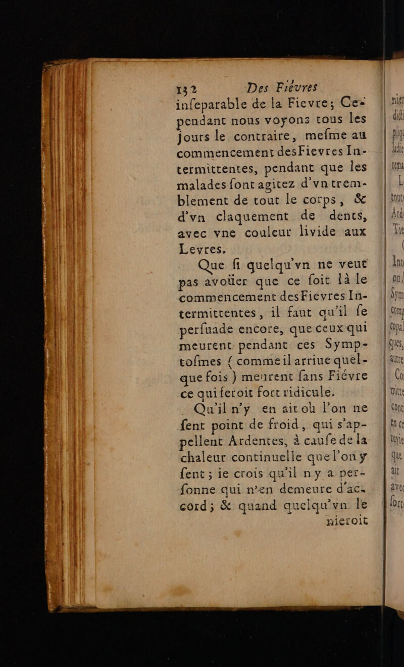 infeparable de la Fievre; Ces pendant nous voyons tous les jours le contraire, mefme au commencement desFievres [n- termitrentes, pendant que les malades font agitez d'vntrem- blement de tout le corps, &amp; d'vn claquement de dents, avec vne couleur livide aux Levres. Que fi quelqu'yn ne veut pas avoüer que ce foit là le commencement desFievres In- termittentes, il faut qu’il fe perfuade encore, que ceux qui meurent pendant ces Symp- tofmes { commeil arriue quel- que fois } meurent fans Fiévre ce quiferoit fort ridicule. . Qu'iln’'y en aitoù l’on ne fent point de froid, qui s’ap- pellent Ardentes, à caufe de la chaleur continuelle quelony fent ; ie crois qu'il ny a per- fonne qui n’en demeure d'ace cord; &amp; quand quelqu'vn Île nieroit