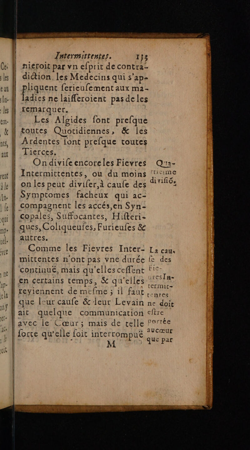 Ce À| nieroit par vn efprit de contra- ls À diétion, les Medecins qui s'ap- su À pliquent ferieufement aux m2- lu ladies ne laifferoient pasdeles |e | remarquer. | Les Algides font prefque | toutes Quotidiennes, &amp; les ts, | Ardentes iont prefque toutes mA Tierces. |. Ondivifeencoreles Fievres Q'2- st Antermittentes, ou du moins ‘me on les peut divifer,à caufe des 16: fr { Symptomes facheux qui ac- |RÂ compagnent les accés,en Syn- qi À copales, Suffocantes, Hifteri- ss | ques, Coliqueufes, Furienfes &amp; autres. Comme les Fievres Inter- L2 cau. 1 mittentes n'ont pas vne durée fe des | continué, mais qu'elles ceffent f'©- RL » resTn- y À en certains temps, &amp; qu'elles AA ur £ s ee Eh 5h à 4 4 feyiennent de mefme ; il faut ces que leur caufe &amp; leur Levain ne doit ait quelque communication fire lavec le Cœur; mais de telle Portée | forte qu’elle foit interrompuë * °PUr