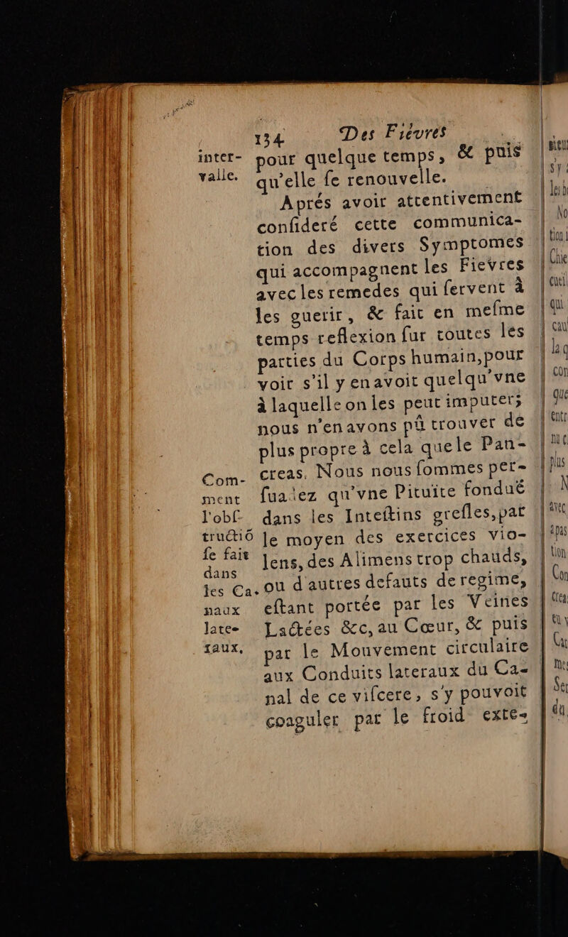 Al inter- pour quelque temps, &amp; puis Rs Taie qu'elle fe renouvelle. fi Aprés avoir atrentivement Li confideré cette communica- fi tion des divers Symptomes | qui accompagnent les Fievres avec les remedes qui fervent à les guerir, &amp; fait en mefme | - temps reflexion fur toutes les En | | parties du Corps humain,pour h | voir s’il yenavoit quelqu'vne à laquelle on les peut imputer; | nous n’enavons pi trouver dé | : plus propre à cela quele Pan- Com. creas, Nous nous fommes per- ment fuaiez qu'vne Pituite fondué l'obf_ dans les Inteftins grefles,pat tru&amp;tiô Je moyen des exercices vio- fe fait ] ds Ai aude dun. Jens,des Alimens trop chauds, les Ca. Où d'autres defauts deregime, paux eftant portée par Îles V eines late Lactées &amp;c, au Cœur, &amp; puis | Taux, par le Mouvement circulaire RER Re 1 nal de ce vifcere, s'y pouvoit hi coaguler par le froid exté- | | | | | | situ | sy | | Jesà No | tin | Che | cul {qui çal k9 p con
