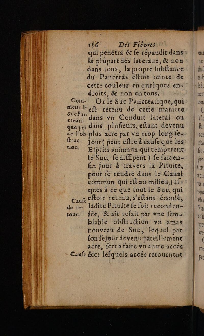 qui penètia &amp; fe répandit dans: la plüpart des léteraux, &amp; non dans tous, la propre fubftance du Pancreäs eftoit teinte: de cette couleur en quelques en- dtoits, &amp; non entous. Com- Orle Suc Pancreatique, qui mentle eft retenu de cette maniere SücPan ) crean, dans vn Conduit lateral ou que per dans plufeuts, eftant devenu ce l’ob plus acre par vn trop long fe- ftruc- jour{ peut eftre à caufe que les OM. Efprits animaux quitemperent Je Suc, fe diffipent } fe fairen- fin jour à travers la Pituite, pour fe rendre dans le Canal commun qui eftau milieu, juf- ques à ce que tout le Suc, qui Cafe eftoit retenu, s'eftant écoulé, du re- ladite Pituite fe foit reconden- tour. fée, &amp; ait refait par vné fem. lable obfttution vn amas: nouveau de Suc, lequel par fon fejeur devenu pareillément acre, fert a faire vnautre accés Caufe &amp;c: lefquels accés retournent