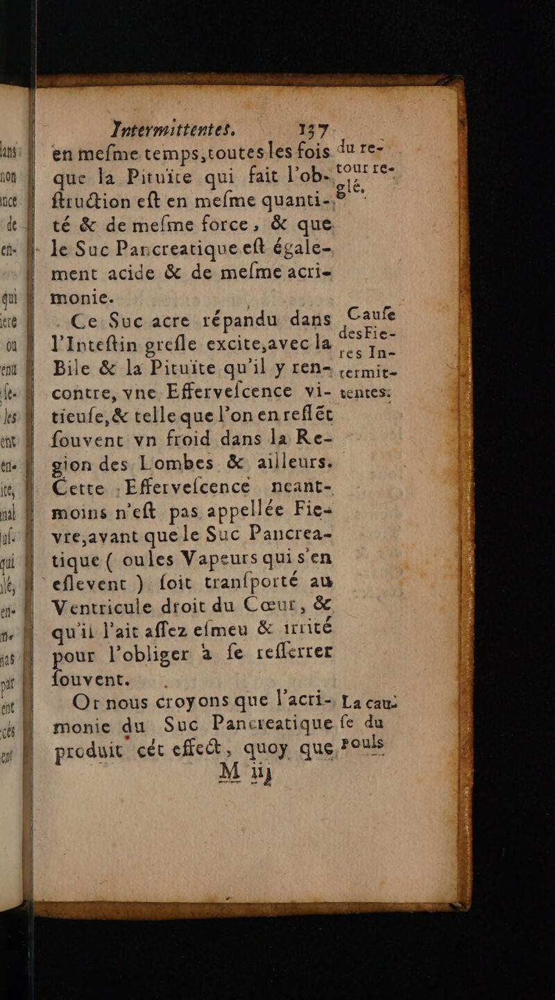 oi AD 2 2. SL RE gg = — que la Pituite qui fait l'o té &amp; de mefime force, &amp; que le Suc Pancreariqueeft égale- ment acide &amp; de mefme acri- monie. Ce Suc acre répandu dans l’Inteftin grefle excite,avec la Bile &amp; la Pituite qu'il y ren- contre, vne Effervefcence vi- tieufe,&amp; telleque l’on enrefléc fouvent vn froid dans la Re- gion des Lombes &amp; ailleurs. Cette : Efervelcence neant- moins n'eft pas appellée Fie- vre,jayant que le Suc Pancrea- tique ( oules Vapeurs quisen eflevent )} foit tranfporté au Ventricule droit du Cœur, &amp; qu'ii l'ait affez elmeu &amp; irrité pour l’obliger à fe reflerrer {ouvent. Or nous croyons que l'acri- monie du Suc Pancreatique produit cét effect, quoy que N ÿ lé, Caufe desFie- res In- rermite tentes: La cam fe du pouls