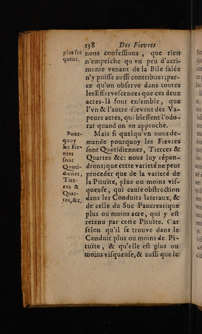 ve tr TP pe ar fs Dit. SAT: n’empelche qu'vn peu d'acri- {l ménie venant de la Bile falée n'y puifle aufli contribuer;par- ce qu'on obferve dans toutes lesEffervefcences que ces deux | acres-là font enfemble, que } l'yn &amp; l’autre élevent des Va Pour- Mais fi quelqu'vn nous de- Rs He font Quotidiennes, Tierces &amp; Arcs | font Tu uoti- dronsiqueeette varieténe peut dienes, proceder que de la varieté de D la Pituïte, plus ou moins vif- Que queufe, qui caufe obftruétion res &amp;c, dans les Conduits lateraux, &amp; 4 de celle du Suc Pancreatique plus ou moins acre, qui y elt retenu par cette Pituiïte. Car | felon qu'il fe trouve dans le 11 Conduit plus où moins de Pi- tuite, &amp; qu'elle eft plus ou moins vifqueufe,&amp; aufli que le