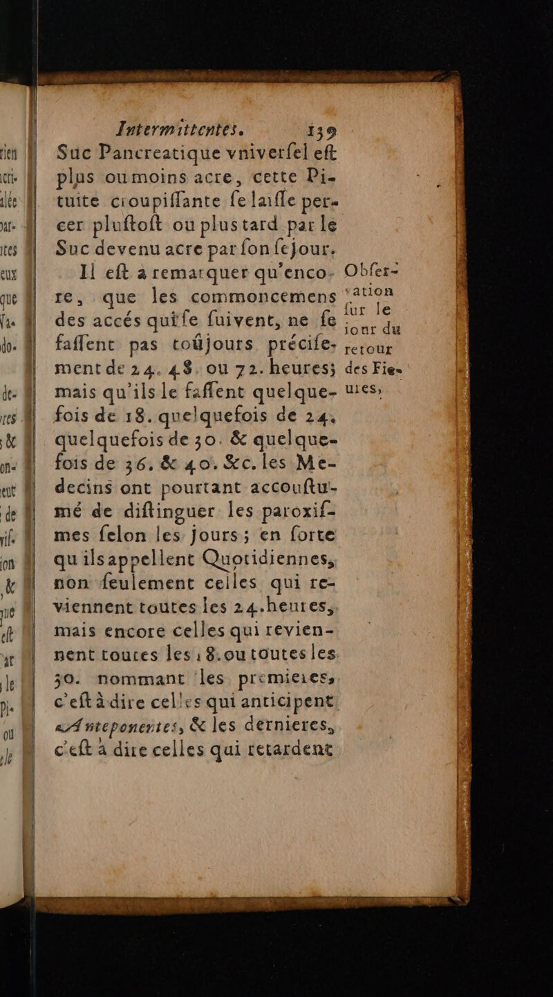 De COTE PSE Sd un ES Intermittentes. 139 Suc Pancreatique vniverfel eft plus oumoins acre, cette Pi. tuite croupiffante fe laiffe per. cer pluftoft ou plustard par le Suc devenu acre par fon jour. Il eft à remarquer qu'enco- re, que les commoncemens des accés quife fuivent, ne fe faflenc pas toûjours précile, ment de 24. 48. ou 72. heures; mais qu’ils le faflent quelque- fois de 18. quelquefois de 24. quelquefois de 30. &amp; quelque- fois de 36, &amp; 40. Kc.les Me- decins ont pourtant accouftu!- mé de diftinguer les paroxif- mes felon les jours; en forte qu ilsappellent Quotidiennes, non feulement ceiles qui re- viennent toutes les 24.heutes, mais encore celles qui revien- nent touces les: 8.outoutesles 30. nommant les premieies, c'eftàdire celles qui anticipent «A nteponentes , &amp; les dernieres, c'eft à dire celles qui retardent Obfer- ‘ation fur le jour du retour des Fie= Ules» |