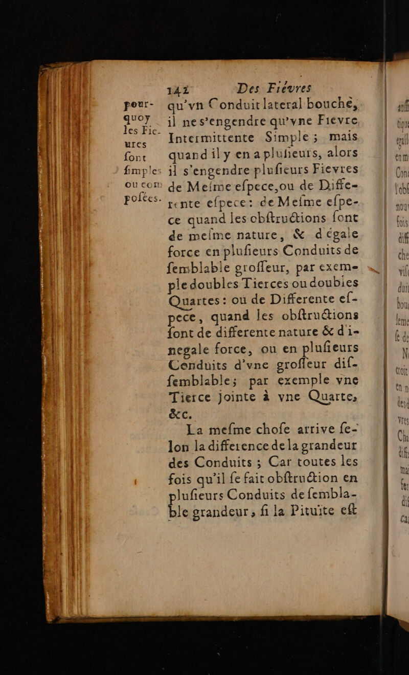 ri quoy UIes fort il ne s’engendre qu'yne Fievre Intermittente Simple ; mais quand il y en aplufieuts, alors il s'engendre plufieurs Fievres de Mefme efpece,ou de Diffe- ce quand les obftruétions font de melme nature, &amp; dégale force en plufieurs Conduits de femblable grofleur, par exeme pie doubles Tierces ou doubies Quartes: ou de Differente ef- pece, quand Îes obftruétions font de differente nature &amp; d'i- negale force, ou en plufieurs Cenduits d'vne groffeur dif- femblable; par exemple vne Tierce jointe à vne Quarte, &amp;C. La mefme chofe arrive fe- lon la difference de la grandeur des Conduits ; Car toutes les fois qu’il fe fait obftruétion en lufieurs Conduits de fembla- ble grandeur , fi la Pituite eft