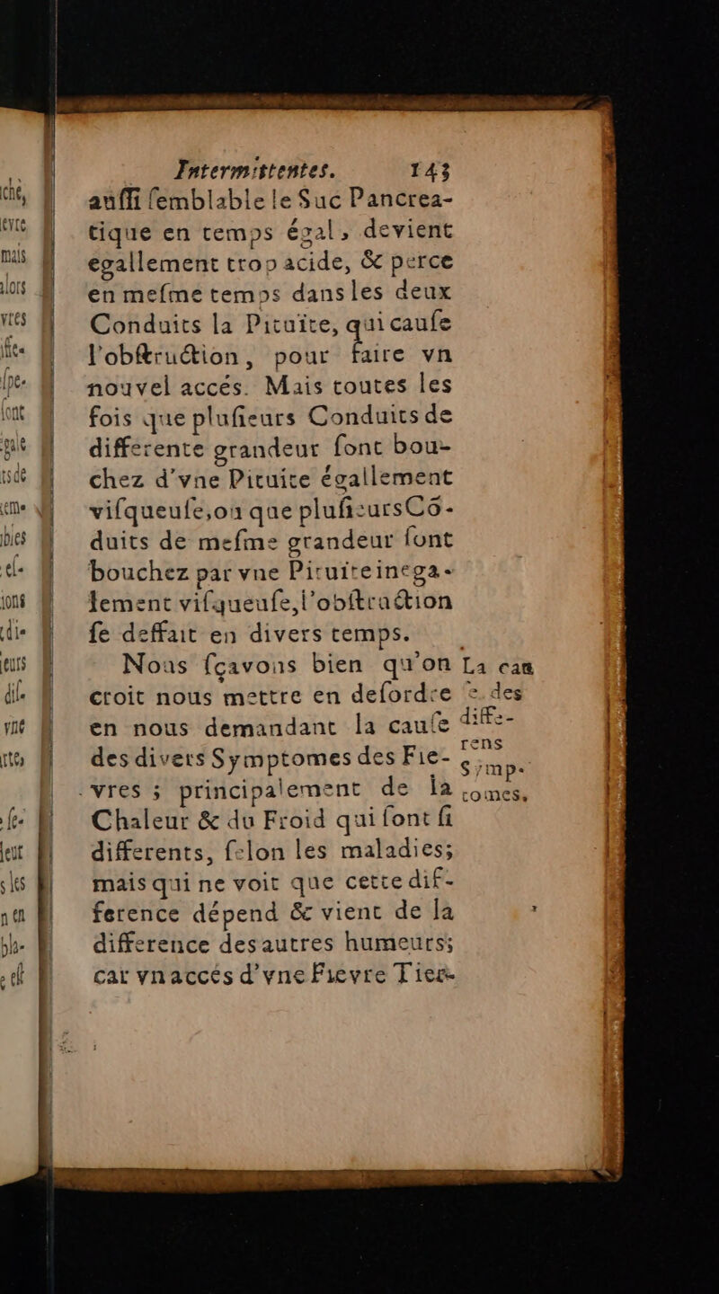 auffi femblable le Suc Pancrea- tique en temps égal, devient egallement trop acide, &amp; perce en mefme temps dansles deux Conduits la Pituite, qui caufe l'obftruétion, pour te vn nouvel accés. Mais toutes les fois que plufieurs Conduits de differente grandeur font bou chez d’vne Picuite égallement vifqueufe,on que pluf:ursCs- duits de mefme grandeur font bouchez par vne Piruiteinega- fement vifqueufe,l’obftraétion fe deffait en divers temps. Nous fçavons bien qu'on en nous demandant la caufe des divers Symptomes des Fie- Chaleur &amp; du Froid qui font fi differents, felon les maladies; mais qui ne voit que cette dif- ference dépend &amp; vienc de la difference des autres humeurs; car vnaccés d'vne Fievre Tiers. La can des 1He- rens S/mp: tOinESs,