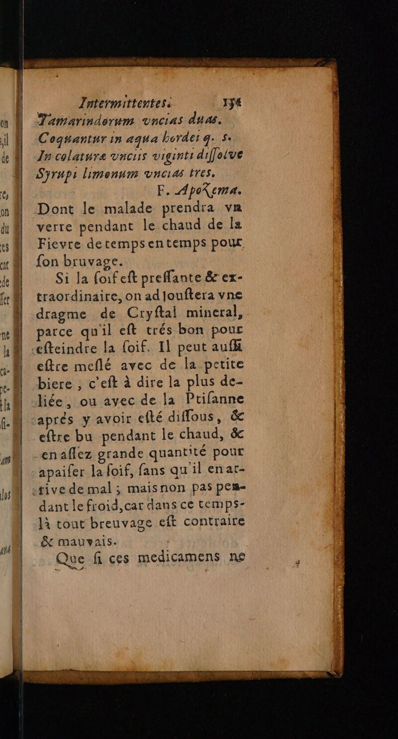 Jntermittentes: 1ÿ4 Tamarindorum vncias dnæ. Coqguantur in aqua border g. 5: In colature vnous viginti diffelve Sÿyrups limenum vncias tres, F. ApoXema. Dont le malade prendra va verte pendant le chaud de Îa Fievre detempsentemps pour fon bruvage. Si la forf eft preffante &amp; ex- traordinaire, on ad Jouftera vne dragme de Cryftal mineral, arce qu'il eft trés bon pour efteindre la foif. 11 peut aufk eftre meflé avec de la petite biere , c’eft à dire la plus de- liée, ou avec de la Ptifanne aprés y avoir efté diffous, &amp; eftre bu pendant le chaud, ëc enaflez grande quantité pour apaifer la foif, fans qu'il enar- dant le froid,car dans ce temps- là tout breuvage eft contraire &amp; mauvais. Que fi ces medicamens ne