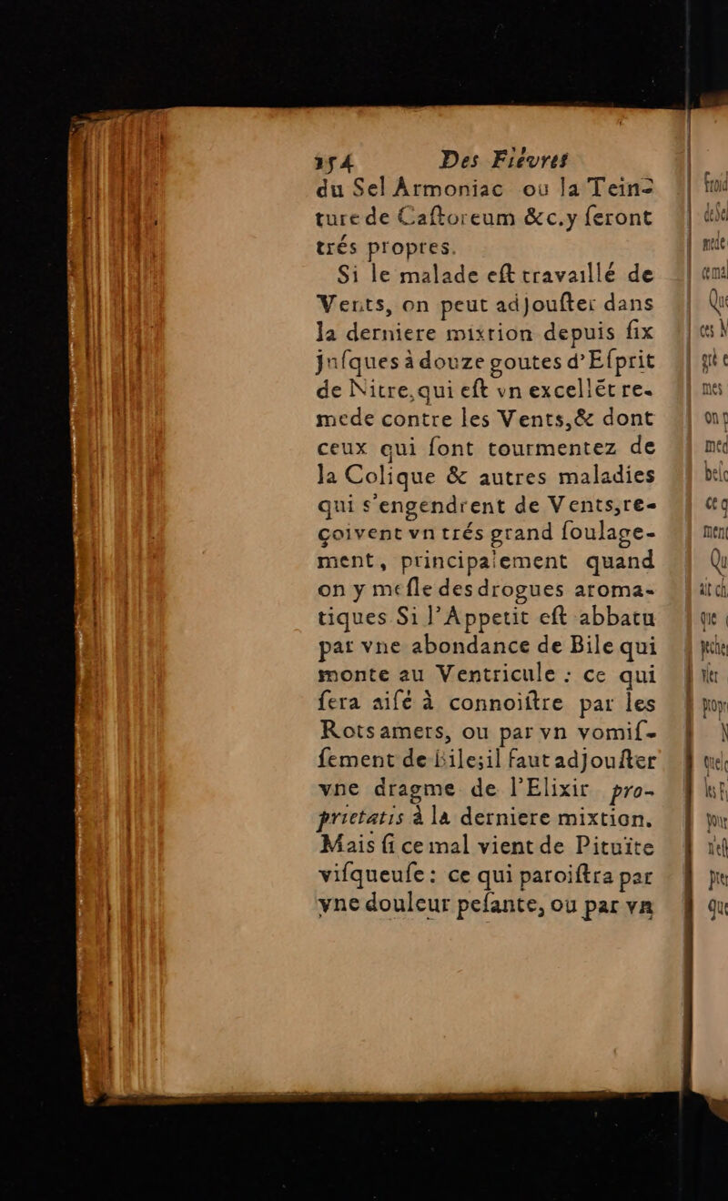 154 Des Fievres du Sel Armoniac où la Tein= ture de Caftoreum &amp;c.y feront trés propres. Si le malade eft travaillé de Vents, on peut adjoufter dans la derniere mixrion depuis fix juiques à douze goutes d’Efprit de Nitre,qui eft vnexcellët re. mede contre les Vents,&amp; dont ceux qui font tourmentez de Ja Colique &amp; autres maladies qui s’engendrent de Vents,re- çoivent vntrés grand foulage- ment, principalement quand on y méfle des drogues aroma- tiques Si J’Appetit eft abbatu pat vne abondance de Bile qui monte au Ventricule : ce qui fera aifé à connoiftre par les Rots amers, ou par vn vomif. fement de-Bile;il faut adjoufter vne dragme de l'Elixir pro. prictatis à la derniere mixtion. Mais {i ce mal vient de Pituite vifqueufe: ce qui paroiftra par vne douleur pefante, où par vn