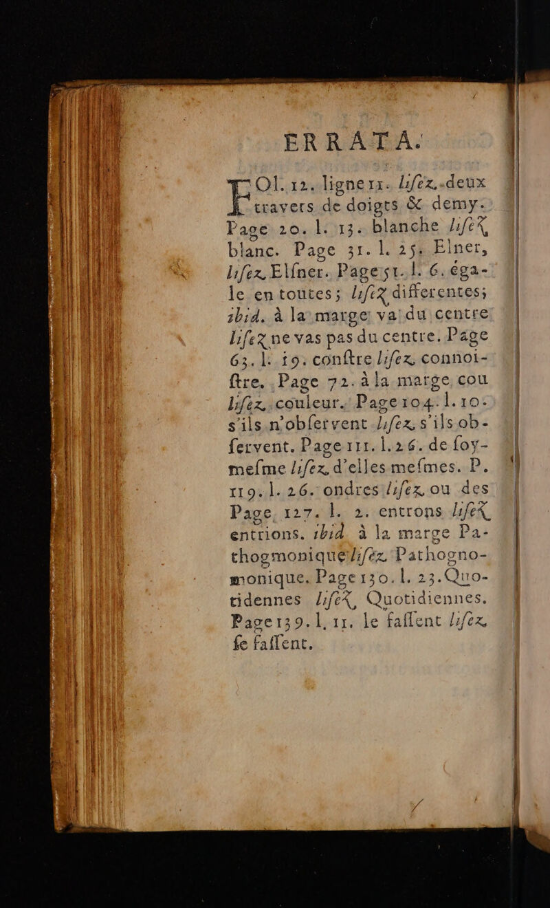 nr nn TE s ERRATA. | travers de doigts &amp; demy. Page 20. 1. 13. blanche 1/64 blanc. Page 31. 1. 25. Elner, lifez Elner. Pages. l: 6.€ga- le entoutes; lfe3 differentes; 2bid, à la marge va: du centre Lifez ne vas pas du centre. Page 63.1: 19. conftre lifex connoi- ftre. Page 72.aàla marge cou Lfez couleur. Page 104. 1.10. s'ils n'obfervent.//ex s'ils ob- fervent. Pagerrr. 1.26. de foy- mefme /1fe2, d'ellesmefmes. P. 119.1. 26. ondres /fex ou des Page, 127. |. 2. entrons hfeX entrions. 1h:d. à la marge Pa- thogmoniqué/r/ez Pathoono- monique. Page 130.1. 23.Quo- tidennes /fe%, Quotidiennes. Pager39.l. 11. le faflent /1/6x fe faflent. Ë