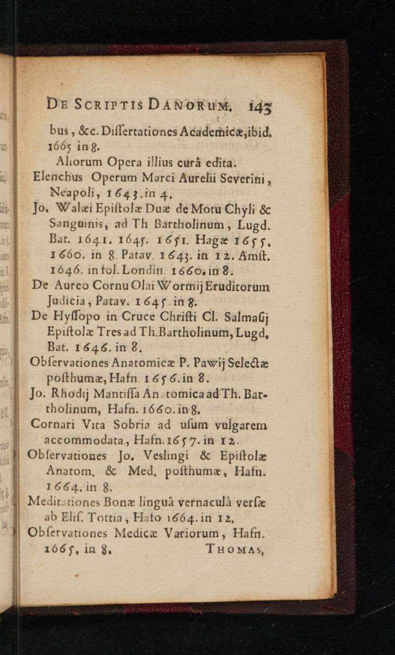 DzScaipTIisSDANORUM, i4z bus , &amp;c. Differtationes Acaderhic&amp;ibid. 1665 in. Aliorum Opera illius curà edita. Elenchus Operum Marci Aurelii Severini , Neapoli, 1643.in 4, Jo. Walei Epiftolz Duz de Motu Chyli &amp; sanguinis, ad Th Bartholinum , Lugd. Dat. 1641. 1645. 1651. Hagz 165 5, 1660. in 8. Patav. 1643. ih. 12. Amft. 1646. infol. Londin. 1666,in 8. De Aureo CornuOlai Wormij Eruditorum Judicia, Patav. 164 f. in 8. De Hyffopo in Cruce Chrifti Cl. Salmafjj Epiftolz Tres ad Th.Bartholinum, Lugd, Bat. 1646. in 8, Obfervationes Anatomicz P. Pawij Selecte pofthumz, Hafn 165 6.in 8. Jo. Rhodij Mantiffa An.tomicaad Th. Bat- tholinum, Hafn. 1660.in8, Cornari Vita Sobria ad ufum vulgarem accommodata, Hafn.16$ 7.in 12. J| Obíervationes Jo. Veslingi &amp; Epiftole Anatom, &amp; Med, pofthumze, Hafn. I664,1n 8. Meditationes Bonz linguà vernaculà verf ab Elif. Tottia , Hato 1664.in 12, - J| Obífervationes Medicz Variorum, Hafn. 1665, 1n 8. TuoMaAs,