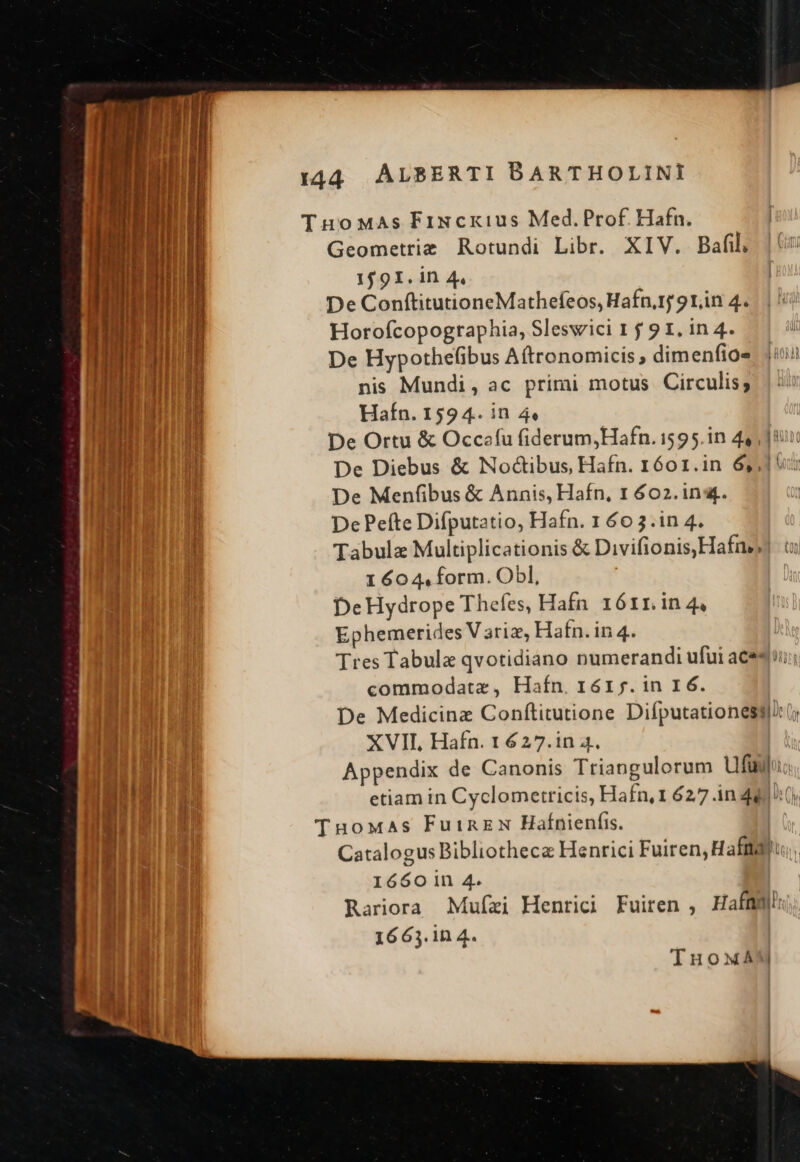 TuoMas Fixcxius Med.Prof Hafn. Geometrie Rotundi Libr. XIV. Bafil, 1591. 1n 4. De ConftitutioneMathefeos, Hafn,1j 9rin 4. Horofcopographia, Sleswici 1 j 9 1, in 4. To HR HL De Hypothefibus A(tronomicis , dimenfios i UM !H nis Mundi, ac primi motus Circulis; Eb ERA Hafn. 1594. in 44 | Hin De Ortu &amp; Occaíu fiderum,Hafn. 1595.in 44, ] uit i l De Diebus &amp; Nodctibus, Hafn. 1601.in 65,1 Tl | De Menfibus &amp; Annis, Hafn, 1 602. ins. | Hi ! De Peíte Difputatio, Hafn. 1 66 3.in 4. Hi i Tabulae Multiplicationis &amp; Divifionis,Hafne t: | | 1 604, form. Obl, DeHydrope Theíes, Hafn 1ó6rr.in 4, Ephemerides V ariz, Hafn. in 4. Tres Tabula qvotidiano numerandi ufui aces; commodatz, Hafn, 16r f. in 16. De Medicinz Conftitutione Diíputationesq/(; XVII, Hafn. 1 627.1n 4. LT. Appendix de Canonis Triangulorum ufay. IRE Ug etiam in Cyclometricis, Hafn,1 6277 in 44 (y, TuoMas FuinzN Hafnienfi. | Catalogus Bibliotheca Henrici Fuiren, Haft, 1650 1n 4. | Rariora Mufzi Henrici Fuiren , HafmWgh I MT 1663. in 4. | TInuowxAM
