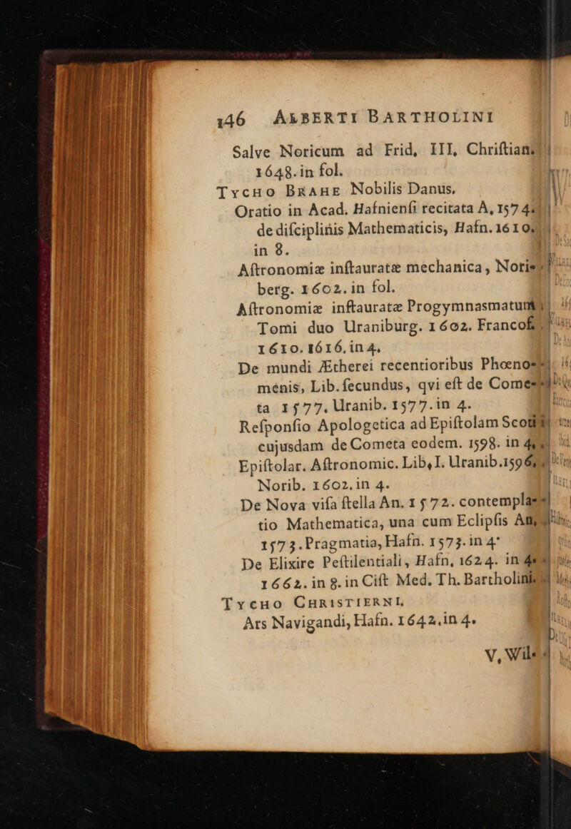 T7 nmt apt hm Á— — - — Á—— al c NR E — E — - , ^ » - M -——— v. - Ez e cdi. NN — a a ÜÁ— Salve Noricum ad Frid, III, Chriftiam: 1648.in fol. Oratio in Acad. Hafnienfi recitata À, 157 4; de difciplinis Mathematicis, Hafn.1610. in $. berg. 1602. in fol. Aftronomie inftauratz Progymnasmatun 1610.IÓ16.in 4. menis, Lib.fecundus, qvi eft de Comes ta 1577. Uranib. 1577.in 4. Wi Norib. 1602.in 4. 6! 157 3. Pragmatia, Hafn. 1573. in 4 1662.in8.in Ciít Med. Th. Bartholink Ars Navigandi, Hafn. 1642.in 4. V, Vil. | B am I ln D [| ] - |
