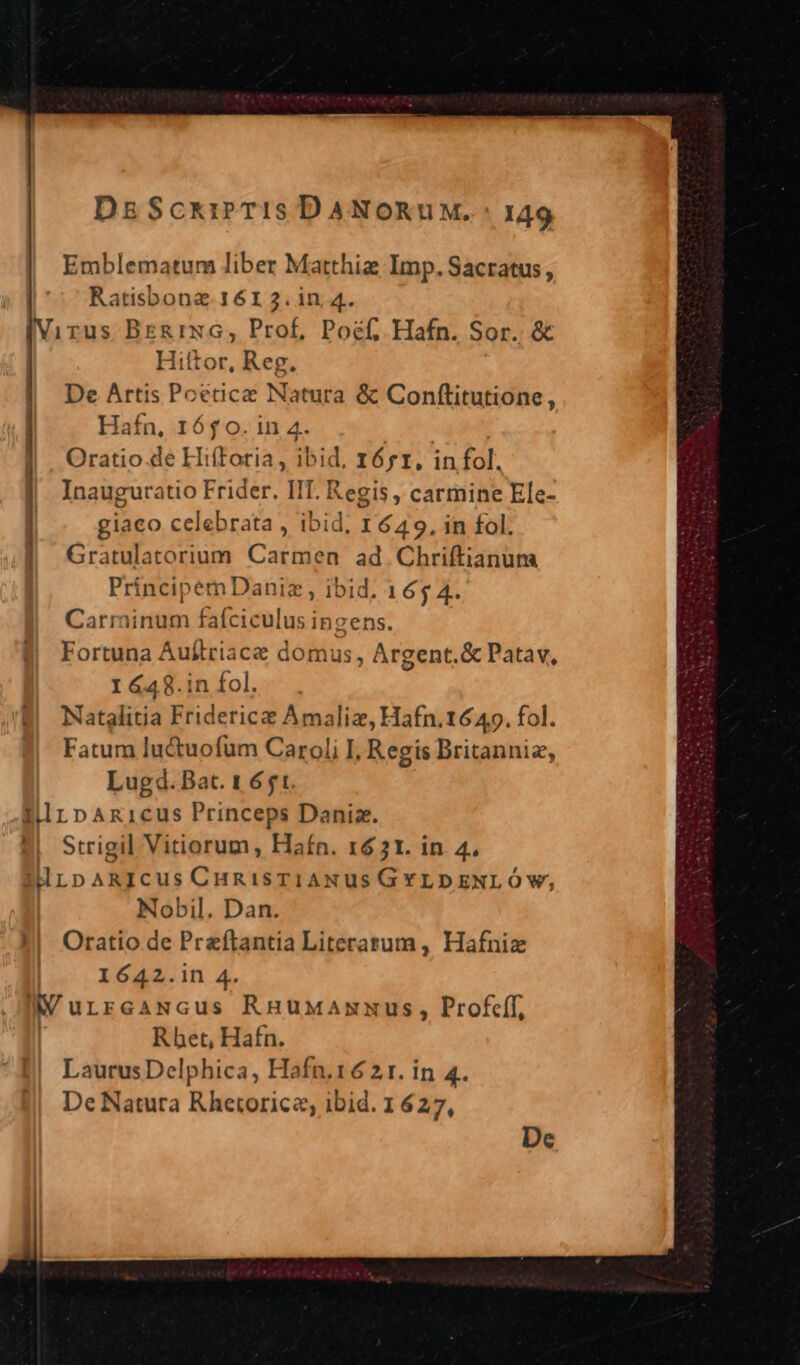 Emblematum liber Matthiz Imp. Sacratus , ABNIQR 1612.in 4. Virus BER rwG, Prof, Poéf, Hafn. Sor. &amp; | Hiftor. Reg. | DeArtis Poetica Natura &amp; Conftitutione, | Hafn, 1650. in 4. ruga Oratio de HifToria, ibid. IÓ;I, infol. Inauguratio Frider. IIT. Regis, carmine Ele- giaco celebrata , ibid, 1649, in fol. Gratulatorium Carmen ad. Chriftianum PrincipemDaniz , ibid. 165 4. Carminum fafciculus inzens. Fortuna Auftriace domus, Argent.&amp; Patav, I&amp;48.in fol. Natglitia Fridericz Amaliz, Hafn.1649. fol. Fatum luctuofum Caroli I. Regis Britanniz, Lugd. Bat. 1651. lilnpAnicus Princeps Daniz. 2| Strigil Vitiorum, Hafn. 161. in 4. drLpARICus CHRisTIANUS GYLDENLÓ Ww, Nobil. Dan. Oratio de Preftantia Literarum, Hafniz 1642.in 4. NIV urrcaNGcus RHuwaxxus, Prof, : Rhet, Hafn. LaurusDelphica, Hafn.16 21. in 4. De Natura Rhetorica, ibid. 1 627, 5————— De
