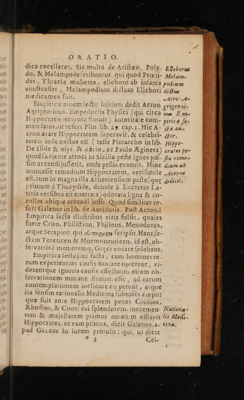 dica excelleret, Sic multa de Ariftzo, Poiy- Eeborus do, &amp; Melampode(cribuntur, qui quod Procti- Mela. das, Thracix mulieres, elleboroab infania podium vindicatíet , Melam podium dictum Ellebori 2/gus medicamen fuit. vÁCYO Empiricz autem ífectz initium dedit ACIOD cricengi- Aerizen'inus, Einpedoclis Phytlici (qui CIICA pus E m- H:ppocratis:empora fioruit ) autorita:e com- pirica fe- mendatus,;ut refert Plin lib.29. cap.1. Hic A- ge as- cron ztare Hippocratem faperavit, &amp; celebri- gor. tatein inde nactus eft ( tefte Plutarcho inlib. Hippo- De Ifide &amp; ofyr. &amp; Aeiio ac Paulo Zgineta) crates pe- quod íxviente atroci ia Sicil 1d] pefte igo ies paf- fu reme« fim accendi juflerit, unde peius evanuit. Hinc dium 45 mutuafíe remedium Hi ppocratem, ver ifirile vAcrone eft;cum in mag 7nailla At hien ienfium peít ei (qu le qidiat. primum à Thucydid e, deinde à Lucretio La- tinis verfibus eft enarrata) odorata lic zna &amp; co- rollas ubique accendi iuffir. Quod imi [iter re- fert Galenus in lib. de Antidotis. Poft Acronz npeid ips illofiribus viris fulfit, quales fuere Crito, Philiftion, Philinns. Menodorus, aft que Je Ser apion qui ao 7r eA $26 fcripáit.Hancfe- ctam Tereticen &amp; Mnemoneuticen, id eft. ob- lervatricé memoreimn« ; Greci vocarefolebant, Einpirica fecta jam facta, cum hominesre rum experientias couis firinare oprerent, vi- derentque ignorie cauíis eftectuum etiam ob- fervationem minime firme efle , ad earum contemplationei m inclinare ca perunt , aique ita fenfim rationalis Medicina fübnafci Coepit: quz fuit ante Hippocratem penes Cnidios, Rho lios, &amp; Coos: Cu 1 fplend lorem,incremen- Nationa- tum &amp; majeftatem primus omnium afllavit //s Medi- Hippocrates, ac eam primus, dicit Galenus,a- cína, pud Gracos in lucem protulit: qui, ut dicit T Cel-
