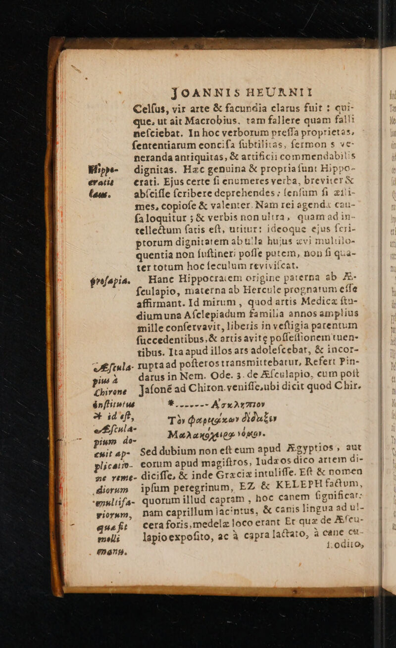 Celfus, vir arte &amp; facundia clarus fuit : qui- que, ut ait Macrobius. tam fallere quam fal! neíciebat. In hoc verborum preffa proprietos; fententiarum eoncifa fübtilitas, fermon s ve- t neranda antiquitas, &amp; artificii commendabis Mipp- dignitas. Hzc genuina &amp; propriafunt Hippo- eratià — Crati. Ejuscerte fi enumeresverba, breviier X (ew. —— abíciíle (criberedeprehendes: lenfum fi ziii mes, copiofe &amp; valenter. Nam rei agend« cau- fa loquitur ; &amp; verbis non ultra, quam ad in- telle&amp;tum fatis eft, uritur: ideoque ejus fcri- ptorum dignitatem ab ula hujus «vi muliulo- quentia non fuftineri poffe patem, non fi qza- ter totum hocíeculum reviviícat. $réfapia. | Hanc Hippocraiem origine paterna a E. fculapio, materna ab Hercule prognatum effe affirmant. Id mirum , quod artis Medica fto- diumuna Afclepiadum familia annos amplius mille confetvavit, liberis in veftigia parentum (uccedentibus.&amp; artis avite poffeílionem tuen- tibus. Itaapud illos ars adolefcebar, &amp; incor- vA ftula- rupta ad pofterostransmittebatur, Refert Pin- ius À darus in Nem. Ode. 3. de &amp;ículapio, cum pott £kivene — Jaíoné ad Chiron.veniffe,ubi dicit quod Chir, én[hitmtus Wo NILXCier us Jh TÓ epa oy dieuio ula- : od do- M2 ax9xtioo Y0sto». «wit ap- Seddubium non eft eum apud AEgyptios, aut plicei- corum apud magiftros, luda os dico artem di- ] ane reme- diciffe, &amp; inde Grzcizintuliffe. Et &amp; nomen — | diorum ipíum peregrinum, EZ &amp; KELEPH fatum, -exlifa- quorum illud capram , hoc canem fignificat: pior»m, nam caprillumac'ntus, &amp; canis lingua ad u!- quafi Cera foris, medelz loco erant Er quz de ZEfcu- meli; ^ lapioexpofito, ac à capra lactato, à cane cu n45. iodiio, ]