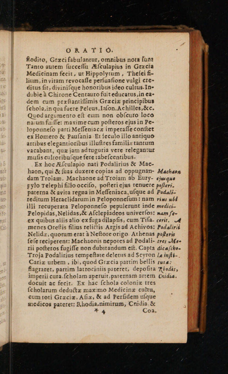 ORATIO. fodito, Grzcifabulantur, omnibus nota fuat Tanto autem fucceflfn Z&amp;ículapius in Gracia Medicinam fecit, ut Hippolytum , Theíei fi- lium, in vitam revocafle perfuafione vulgi cre- ditus fit, divinifque honoribus ideo cultus.In- dubie à Chirone Centauro fuit educatus,in ea- dem cum prafaantiffimis Grzciz principibus fchola,in qua faere Peleus,Iafon, Achilles, &amp;c. Quod argumento eft eum non obícuro loco na:um fuiffe: maxime cum pofteros ejusin Pe- loponnefo parti Meffeniacz imperaffe conftet ex Homero &amp; Paufania E: feculo illo antiquo artibus elegantioribus illufiresfamiliz tantum vacabant, quz jam adtuguria vere relegantur mufis cultoribu(que fere tabefcentibus. Ex hoc Eículapio nati Podalirius &amp; Mac- haop, qui &amp; (uas duxere copias ad oppugnan- Machaes dam Troiam. Machaone ad Troiam ab Eury- ejuque pylo Telephifiiio occifío, pofteriejus tenuere poflerr. paterna &amp; avita regna in Meffeniaca,uíque ad Poda/;- reditum Heraclidarumin Peloponnefum: nam ríp; «5d illi recuperata Peloponnefo pepulerunt inde smedici- Pelopidas,Nelidas,&amp; Aíclepiadeos univeríos: »am fe- ex quibus aliis alio ex fugadilapfis, cum Tifía. cerít. 4 menes Orefiis filius relictis Argisad Achivos: Pedalirié Nelidz,quorum erat à Neftore origo. Athenas poflerss fe(e reciperent: Machaonis nepotes ad Podali- res Me» rii pofteros fugiffe non dubitandum eft. Capta dicafche- Troja Podalirius tempeftate deletis ad Scyron 1a inflé- . Cariz urbem , ibi, quod Gracia partim bellis tura: flagraret, partim latrociniis pateret, depofita (bodis, imperii cura.fcholam aperuit,paternam artem (nidia. docuit ac fecit. Ex hac fchola coloniz tres fcholarum deduc&amp;tz maximo Medicinz cultu, cum toti Grzciz, Afix, &amp; ad Perüidem víque medicos pateret: KR hodia,nimirum, Cnidia. &amp; *4 Coa,