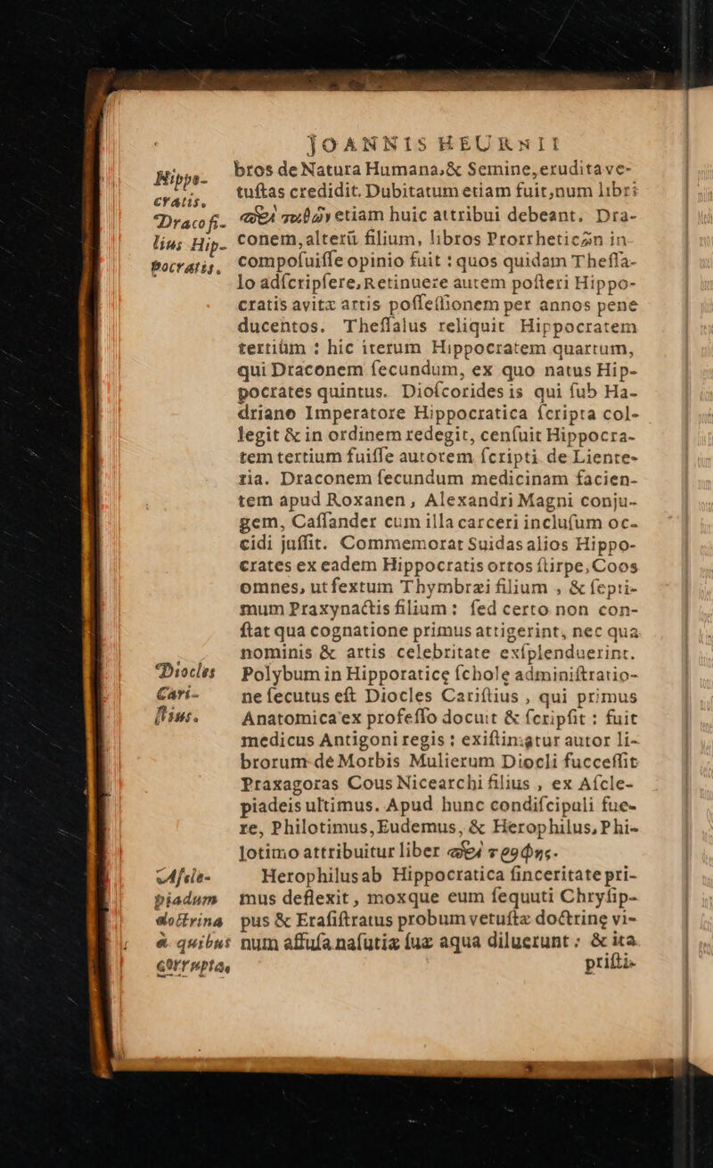CY ALS, Dracofi- lin; Hip- Pocratis., *Diocle: Carí- fisus. vAfcie- biadum aofcfrina GOITwpta. JOANNIS EEURNII bros de Natura Humana,&amp; Semine,eruditave- tuftas credidit. Dubitatum etiam fuit,num libri «eA qw etiam huic attribui debeant. Dra- conem, alterü filium, libros Prorrheticzn in compofuiffe opinio fuit : quos quidam Theffa- lo adícripfere,Retinueze autem pofteri Hippo- cratis avitx artis poffe(lionem per annos pene ducentos. Theffalus reliquit. Hippocratem tertiüm : hic iterum Hippocratem quartum, qui Draconem fecundum, ex quo natus Hip- pocrates quintus. Dioícoridesis qui fub Ha- driano Imperatore Hippocratica Ícripta col- legit &amp; in ordinem redegit, ceníuit Hippocra- tem tertium fuiffe autorem fcripti de Liente- ria. Draconem fecundum medicinam facien- tem apud Roxanen, Alexandri Magni conju- gem, Caffander cum illa carceri inclufum oc- cidi juffit. Commemorat Suidas alios Hippo- crates ex eadem Hippoctatis ortos ftirpe, Coos omnes, utfextum T hymbrzi filium , &amp; fepti- mum Praxynactis filium: fed certo non con- ftat qua cognatione primus attigerint, nec qua nominis &amp; artis celebritate exíplenduerinr. Polybum in Hipporatice fíchole adminiftratio- neíecutus eft Diocles Cariftius , qui primus Anatomica'ex profeffo docuit &amp; fcripfit : fuit medicus Antigoni regis : exiftin:igtur autor li- brorum: de Morbis Mulierum Diocli fucceffit Praxagoras Cous Nicearchi filius , ex Aícle- piadeis ultimus. Apud hunc condifcipuli fue- re, Philotimus, Eudemus, &amp; Herophilus, P hi- Jotimo attribuitur liber a4 ve9d»;. Herophilusab Hippocratica finceritate pri- mus deflexit, moxque eum fequuti Chryfip- pus &amp; Erafiftratus probum vetuftz doctrine vi- prifti-