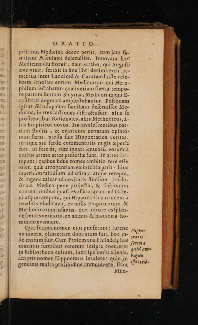 O K AT I O. riftinus Medicinx decor periit, cum jam fa- miliam- &amp;f fculapii deferuiffet. Innovata hac Medicina diu floruit : nam Strabo, qui Augufti avo vixit: (cribit in fine libri decimicertii , tate fua inter Laodiceá &amp; Caruram fuiffe cele- en (cholam eorum Medicorum qui Hero- philum fectabatur: qualis etiam fuerat tempo- re patrum (uorum Smyrnz , Medicorum qui E- ta! fi&amp;rati dogmat a amplectebantur. Poftquam igitur A&amp;ículapidum familiam deferuiffet Me- dicina, in tres factiones diftra&amp;afuit, aliis fe profitentibus Rationales,aliis Methodicos,a- liis Empiricos novos. Ita invalefcentibus par- tium ftudiis , &amp; evincente novarum opinio- ium foetu , preffa fuit Hippocratica veritas, rotaque ars foede commentitiis nugis afpería fuit : ut fere fit, cum ignari [enter itia | eorum à quibus primo artes profecta funt, in artes fur- re m 1 quibus fidus comes ambitio fere effe et, quz arrogantiam ex infcitia parit; hinc cde cat faftidium ad ufitata atque rétepta, &amp; ingens calcarad novitatis ene Ita do- &amp;rina Medica pene projecta, &amp; factionum contentionibus quafi S aodfala rd ad Gale- 3i ufque tempora, qui Hippocraticam lucem à tenebris vindicavit, excuífis Empiricorum &amp; Methodicorum iníaniis, quz nitore exíplen- deícentis veritatis, ex animis &amp; meinoria ho- minum evanuere. Quz fcriptanomen ejus praferunt: jurene an injuria, olim etiam dubitatum fuic, hoc in- de enatum fuit. Cum Ptolemaus Philadelphus maximis fumtibus veterum fcripta coemeret in Ribliothecz cultum, lucri fpe mulu alienis, Ícriptis nomen Hippocratis intulere: quin in genuinis multa prolibidine immutayere, ficut Mne- Hippo crAtiá fcripta quid am^ bigua effecerat.