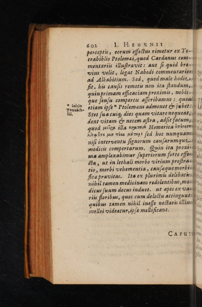 erceptis , eorum effecius vimetur ex Te-- zrabiblio Ptolemai,quod Cardanus com-- mentaris illuffravit: aut. f quid bre-- eiut velit, legat Nabodi commentarioss oy ad Alkabitium.- Sed, qued male bodie fit bis caufis vemotiá non. ita flandumy,e q quinprimam efficaciam proximi , nobis-4 us dM Jen[u. compertis a[fcribamus :, quodis ry venio, etiam ipfe * Ptolemaus admonet (^ jubet: v (i lii, Stet f(uacuig, dies quam vitarenequeaty n o, dent vitam qc» necem a[lva , ad[it fatumss vi quod mies illa xepreyi Homerica erri Afra Pre put váne uX mop: fed boc nunquamm, nifi interventu [ignorum caujarumques u. anedicis compertarum. Guin ita. proxso ana amplexabimur [uperiorum forte ejfesAt y a , ut in letbali morbo virium profirae m. 2io , morbi vvebernentia , cau[aque morbicd; fica praroitas. ItA ex plurimis delibatis: oibil tamen medicinas redolentibus ,me- dicus fuum decus induet.. ut apes ex au zii floribus, quos cum delecin attingunt quibu tamen nibil ine[fe neclaris iliud anellei videaturyip[a mellificant. c-T CAPru:mJn