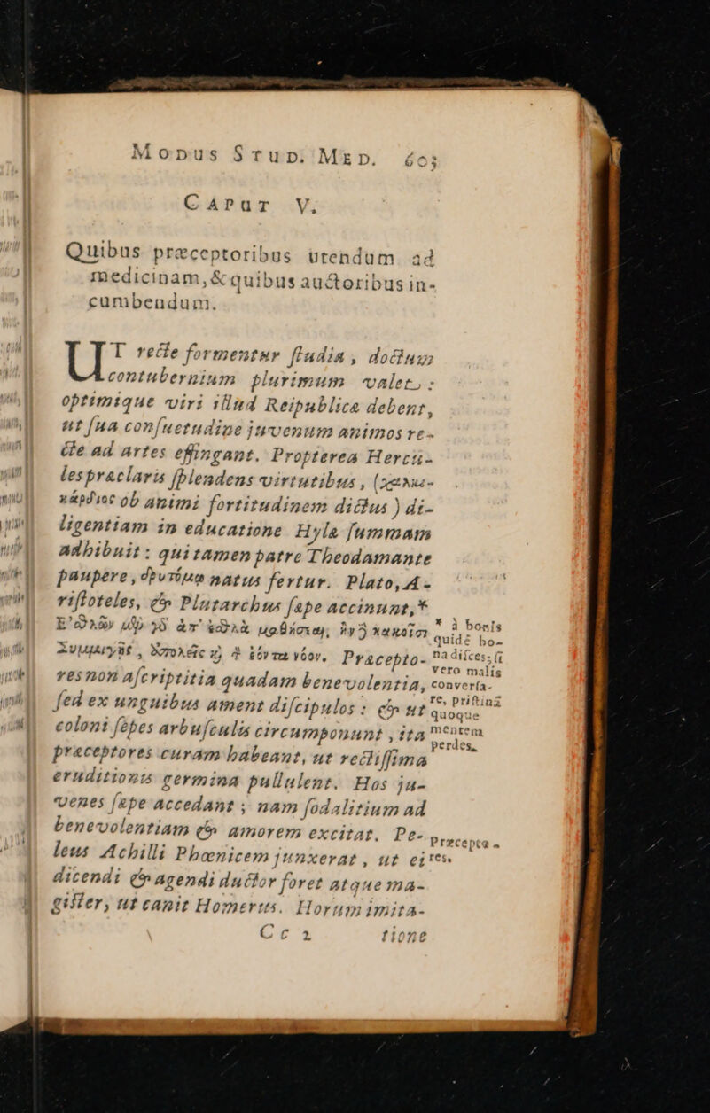 CAPur V, Quibus preceptoribus ütendum. ad medicinam, &amp; quibus auctoribus in- cumbendum. I rece formentur fludia , dou contubernium plurimum valet. : optimtque viri illud Reipublicae debent, ut [ua con(uetudine jtrvenum animos re - Ge ad artes efingant. Propterea Herctu- les praclaris [blendens virtutibus , (xcti - wiU ^ x&amp;piuoc OD 41:127; fortitudinem diclus ) di- wMEI gentiam in educatione Hyla [ummaimn wA adbibnit: quitamen patre Theodamante UFU paupere, dbvriet natus fertur. Plato, A- Wh. rifloteles, &amp;». Plu archus fepe accinunt,* — i4 E'2A8» dp 35 àr &amp;Sa ugÜüscias Py Xaxeio quid EIS WI. Rvuprylt, Xzoxdciu) 2 iov vtor. Pracepto- aa irs. | resmon a[criptitia quadam benevolentia, convería. fed ex unguibus ament difeipulos: &amp; Ht quoquc ^ coloni fébes arbufculs circumponunt , ita emi. praeceptores curam babeant, ut recliffima eruditionis germina pullulent. Hos ju- venes [ebe Accedant ; nam f[odalitium ad benevolentiam (0 amorem excitat. Pe- Przcepta - leus Achilli Phboenicem Junxerat, ut ei! dicendi (^ agendi ductor foret atque ma- giiter, ut canit Homerts. Horum imita- Cec1 f105€£