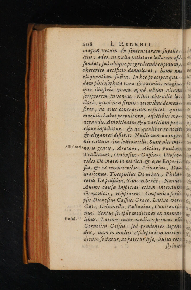 603 Il. HrukNrr 2Daqna votutp c» f[ententiarum [nupelle «4. |/ i ile: adeo, ut nulla [atietate lectorem of--s ii | fendati [ed ubique progrediendi cpidugn, y vhetorico artificio demuleeat 5 bemo adds Vi eloquentiam faéius. In boc praceptaqua - Ap v dam pbilofophica rara C» eximia, magi--] gue iluftria quam. apud ullum alium feriptoram invenias. Nihil obtrudit le«. ori , quod non firmis vationibta demone. firet, ac ejta contrarium refuiet. quin moralia babet perpulchra , affeciibus mo--] derandu. Ambitionem (5 aoaritiam pras ny cipue in[edatur.. C de qualibet re docléth i» Qr eleganter differit. Nullis mon ad ingesdy Wi nii cultum ejus leclioutilts. Sunt alit ms: AliGntipnors ceptis. Mrvetaua y Aetius, Paulus: Trallianus , Oribafius , Caffiua ; Diofco- vides De materia medica, ex ejus Eupori-Ai0, fla; c ex recentioribus Acluarius , Das en a[censs, Theophilus De urintó , Pbilas] vetus De pulfibis, Simeon Setbi , Nonus] -Anims caufa injpicias etiam interdum) Geoponicos , Hipptiatros, Geoponica [cris] pfit Dionyfius Caffius Grace; Latine vvered, Cato, Columella, Palladius , Confiantisd, nts. Sexius [cribit medicinas ex animal, Luinh ^ [ubus. Latinos inter medicos primus ef Cornelitá. Celfus: [ed prudenzer legen] dis nam in multas Afciepadem metbo:] dicm foftatur ut fatetur ipfe, bujss cote,