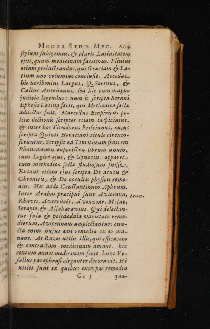 feylum fubigemus, c pluris Latinitatora ejus ,quam medicinam faciemus. Plinius etiam parlufirandus,qui Graciam t La- tium uno'volumine conclu[it.. .Accedac.. bis Scribonius Largus, G). Serenus, € Calius Aurelianus, [ed bic cum magno judicio legendus: nam i [cripta Sorani Epbefi Latina fecit, qui Metbodica fecta addicius fuit. Marcellus Empiricus po- lite dscttonta [cviptor etiam inkbiciatur. Q» inter bos Theodorus Prifcianus, cujus feripta Quinti Horatiani titulo circum- feruntur. Scripfit ad Timotheum fratrem Phanomenen euporifien librum unum, cam Logico ejus , €» Gynaciu. apparet, eun ietbodica fecta fiudiofum fut[[e». Exzant etiam ejus fcripta De acutis (t Chronicis , C De occultis pby[ficu veme- dis. His addo Conflantinum Aphrum. Inter 4rabas pracipus funt. .Acoicenna,; Rbazes, Avoerrboés , Avenzoar, Mefue, Serapio, t5 Al[abaravins. Qui delectan- tur fua (C polydadala varietate reme- gierum, Avicennam amplectantur: cun- GA enim bujus &amp;vi remedia ex eo sma- nant, At Razes utilis illis,qui efficacem ( contradíam medicinam amant. bic ceat um annos medicinam fecit. bunc Ve- fAlius baraphra[i eleganter decoravit. Hi utiles (unt ex quibus excerpas vemedia Cc; qu&amp;- Arabs,