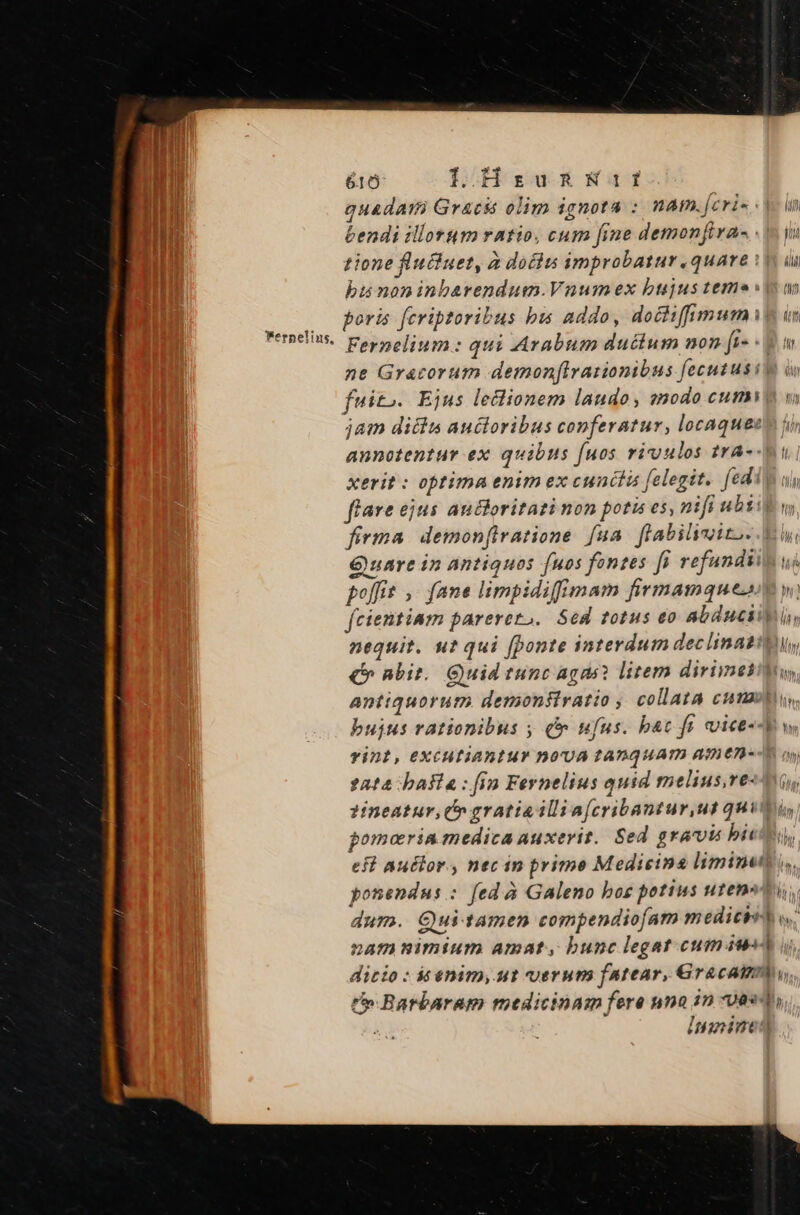 Wernelins, 616 IL HsumnsmWait quadam Gracis olim ignota : nam.[cri- in endi illorum ratio, cum fine demonfira- 1 yu tione fluiuet, à dociu improbatur.quare à üi bu noninbarendum.Vuumex bujus teme an poris fcriptoribus bis addo, doctiffmumit in Fernelium: qui Arabum ductum non [i- «9 t ne Gracorutm demon[lvationibus fecutusit v fuito. Ejus leclionem laudo, znodo ctum v jam ditis auctoribus conferatur, locaqueeo i annotentur ex quibus fuos vivuulos tra-- l xerit : optima enim ex cunctis felegit. (edi uy flare ejus auctoritati non potis es, nifi ubti m firma demonflratione fua. flabilioito- Ei Quare in antiquos fuos fontes [i refundiin uj poffit ,. fane limpidifimam firmamquesM w; fcientiam parerezo. Sed totus eo abduciiui, nequit. uz qui [ponte interdum declinatit, €» nbit. Quid tunc agii? litem dirimesiln antiquoruto demonfiratio , collata cunas. bujus rationibus y £r ufus. bac ft cuice--ow Tint, EXCHEIABIHY DO'UA TADQUAT) AED E. yy 2204 baa : (in Fernelius quid melius,ve- ?ineatur,(» gratia illi a[cribantur,ut quim, pomoria medica auxerit. Sed gravis biet, eft auclor. , nec in prime Medicina liminett i. ponendus : fed à Galeno bog potius utens ti, dur». Qui-tamen compendiofam medicbst v. nam nimium amat, bunc legat cumiwed i ditio : iaénim, ut uerum fatear, Gracatmmy, t» Barbaram medicinam fere nna in ves innine)