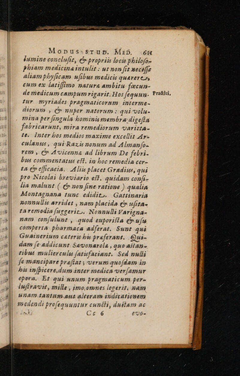 iumine conclufiz, et» propriam loca philoyo- phiam medicina intulit : ut non ft mecéffe aliam pby[icam uibus medicis quarerei» cum ex latiffimo natura ambitu fecun- tur myriades pragmaticorum interme- diorum , c nuper natorum :: qui vola- mina per fingula bominis membra dige[ta fabricarunt, mira remediorum variztA- te. Inter bos medios maxime excellit Ar culants , qui Raxi nonum ad Almanfo- Yetn , €» Avicenna Ad librum De feri- bus commentatus eft. in boc remedia cer- ta C» efficacia. Alii placet Gradisu, qui J pro Nicolai breviario eft. quidam confi- lja malunt. (| (5 non fine ratione ) qualia Montagnana tunc edidito. Gattinaria 2onnullus arridet , nam placida €» ufita- ta remedia [uggerito. Nonnulli Varigna- nam con(ulunt , .quod euporifia (ufu comperta. pbarmaca adferat. Sunt qui Guaimerium cateru bi praferant. Qui- dam [e-addicunt. Saconarcla , quo aitan- tibus mulierculu fatafaciant. Sed nulli fe mancipare praftat ; verum quofdam in bis in[picere,dum ánter medica ver[amur opera. Et qui unum pragmaticum per- iufiraroit, mille, imo.omnes legerit, &amp;am unam raxtum.aut alteram 3ndicationem medendi profeauuntur cuntli, duélam ac ; Cc 6 e70- SORA ISSMS HOUSE NERA Scar lori Nt IR prm Y ^ Xe