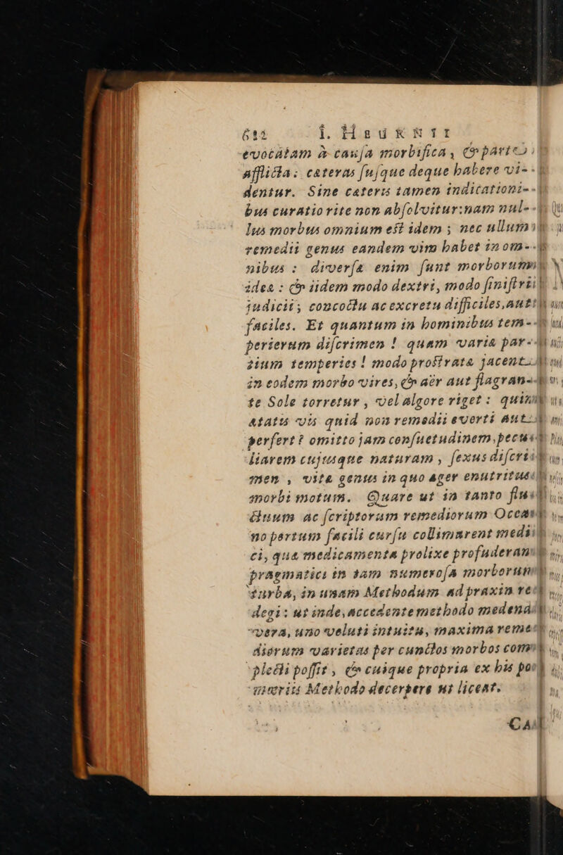 61i i.Hsuk&amp;mrr evocátam à cauja morbifica, (nparteo | affida: cateras [(njque deque babere vi- dentur. Sine caters tamen inditationi- bus curatiorite non abfolvitur:nam nul- Ius morbts omnium eft idem y nec ullum: ) remedii genus eandem im babet in om--y nibus : diver(a. enim. funt morborumny idea : c iidem modo dextri, modo fimiftvii| iudicii, concotlu ac excretu difficiles,autt faciles. Et quantum in bominibts tem-- uu perierum difcrimen ! quam varia par-Au zium temperies ! modo profirata jacent. Ai ww in eodem morbo vires, c aer aut flagran--e v. te Sole torretur , oelalgore riget : quim ui AtAatió v5 qnid nonremedii euerti Auto perfert ? omitto jam confuetudinem,pecuso ni liarem cujtaqte naturam , fexus di[erisW us. 730m , US[&amp; g6016 in quo Ager enutritiéd yu smovbi motum. Quare ut in tAnto fti uum ac feriptoram remediorum Oceavy y. po partum facili curfu collimmrent medii ci, qua medicamenta prolixe profuderamm pragmatici in 3am numteyso[A morborun urbs, in umam Metbodum ad praxin ve degi: wt inde.accedonte methodo medená vpera, uno veluti iptuitu, maxima remeno dierum varietas per cundlos smorbos com pleti poffit , n cuique propria ex bis pott , gieeriit Metbodo decerpere mi liceat. -—7 cM T CA