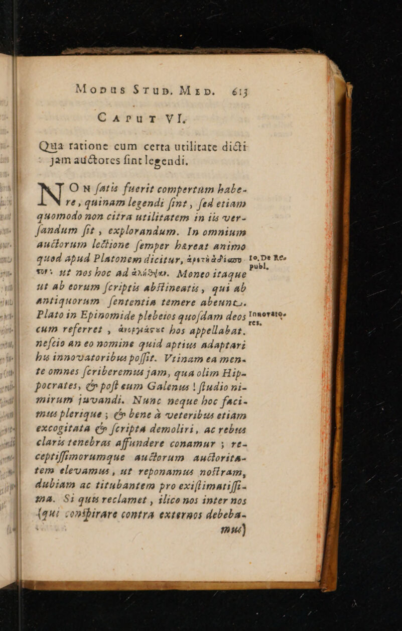 Monpus $Tu». C kriT-VI, Qua ratione cum certa utilitate dict Jam auctores fint legendi. N O N fatis fuerit compertum babe- re, quinam legendi fint , fed etiam quomodo non citra utilitatem in ii ver- fandum [it , explorandum. In omnium uclorum leciione femper bareat animo quod apud Platonem dicitur, 3pyviddiam TN Me vU. n? 205 boc Ad àxáSdo.. Moeneo itque ut ab eorum [fcriptis abflineatis , qui ab antiquorum | fententia temere abeunc.. Plato in Epinomide plebeios quo[dam deos magii eum referret , àvgpácsc bos appellabat. ne[cio an eo nomine quid aptius Adaptar: bis innovatoribwus po[fit. Vtinam ea men- te omnes [criberemis jam, qua olim Hip- pocrates, C» pofl eum Galenus ! fIudio ni- mirum juvanudi. Nunc neque boc fAci- mts blerique ; (bene à veteribus etiam excogitata (^ fcriptA demoliri, ac rebta claris tenebras affundere conamur 5 ve- cepriffimorumque aucorum auclorita- tem elevamus , ut rebonamus nofiram, dubiam ac titubantem pro exi[limatiffi- 132a. Si quts reclamnet , ilico nos inter nos (qui confbirare contra externos debeba-