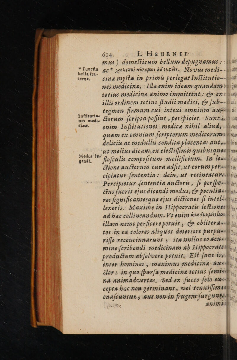 mus) domeflicum bellum depugnamus ; : joi xig ac* XuAem monsuoradaxper. Nou: medi- - ui ema, — cina myfla in primis perlegae Inflitutio--(idi nesiedicina. lla enim ideam quandam Qu fotius medicina animo immittént : (» exuit un illis ordinem totius fludii medici, cv [ub--M i . tegmen firrnum eur intexi omnium aug- Infitutie- . bur nes medi- orum fcripta poffint , perífictet. Santa cat. — enim, Infitutiones medica nibil aliuds. iun quam ex omnium [criptorum medicorum» ui deliciis ac medullis condita placenta: auts.Mi Pom, melius dicAWI,ex eleci(fimis quibusqueuun aed, — flofeulis compofitum mellificium. 1n le--iy ione auctorum cura ad[it ut eorum per--n i cipbiatur fententia: dein, uf retineatureA i) Percipietur fententia auctoris , [s per[pe--V 1 dus fuerit ejus dicendi modus; C» peculiasdus, res fignificantesque ejus dictiones [i intel lexeris.. Maxime in. Hippocratis lectionet| Ad bac collinenndum. Vt enim &amp;vaJvopirbo illam nemo perficere potuit , (n oblitera-4 105 in ea colores aliquorz deteriore purpue-or, riff[o reconcinnarunt 5. itanullus eoacu« t. mine [cribendi medicinam ab Hippocratew.., productam ab[oloere potuit. Eff fane is, inter bomines , maximus medicina: Aus, &amp;or : inquo (pav(a medicina totius femiet. À na animaduertas, Sed ex fucco folo ex«-t ,.. cepta bac nom germinant , *oel zen ui [inae] enaícuntur y, aut nondnm frugem [urgunteA. bs Animi: