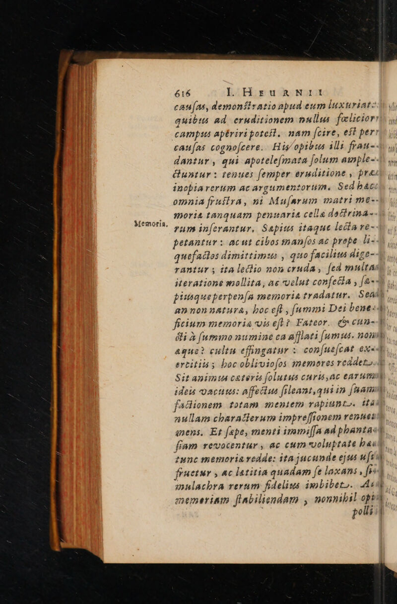 Memoria. cau[as, demonílratio npud eum luxuriat: inopiarerum ac argumenzortiim. Sed bác. moria tanquam penuaria cella datirina-- run in[erantur, Sapius itaque lecta ve- petantur x acut cibos tnan[os ac prope li- piusqueperpen[a memoria tradatur. Seá annonnatura, boc eft , fummi Dei bene- ficium memoria is efl? Fateor. (o cum- ertititó ; boc oblivio[os memores rcadeto Sit animu c&amp;teris folutus curis,ac eavum —- faciionem totam mentem rapiunt». tà anens, Et fape, menti imumi[[a ad phanta: eunc memoria vedde: ita jucunde ejus ufi mnulacbra rerum fidelius imbibeto. As polli -- - ]