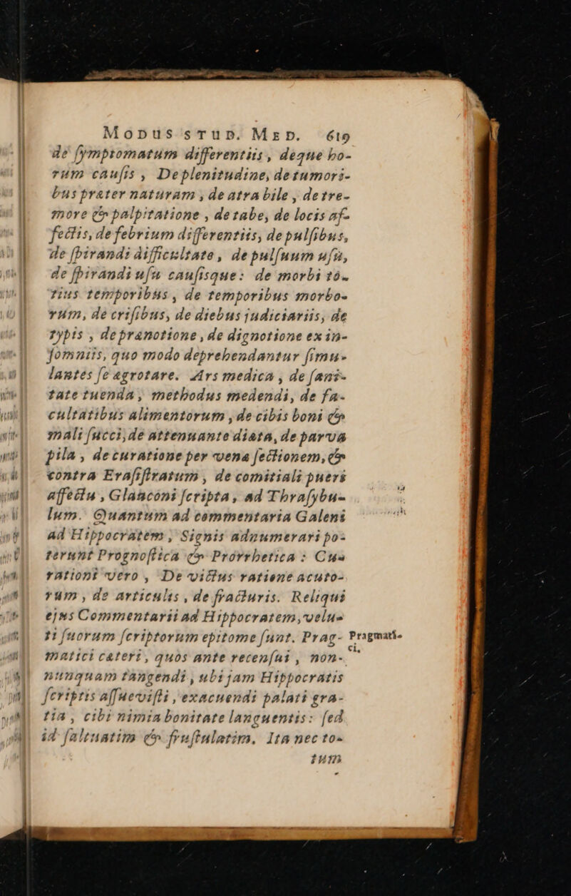 de fy mptomatum differentiis, degue i bo- rum caufis , Deplenitudine, detumori- bus prater naturam , de atra bile , detre- ?pore (t palpitatione , dezabe, de locis af- fectis, defebrium differentiis, de pulfibus, - [birandi aifficisltate , de pulfuum ufu, de fbirandi ufu caufisque: de morbi t0. rius temporibus , de temporibus morbo- vum, de crifibus, de diebus judictariis, de Pybis , depranotione , de dignotione ex in- Jomniis, quo modo deprebendantur fimu- lantes [e «grotare. Z4rs medica , de (ani- tate tuenda, metbodus medendi, de fa- cultatibus alimentorum , de cibis boni qc» y2 Ali [uccide attennante diata, de parva pila , decuratione per vena [ectionem, c» contra Evafifiratum , de comitiali puers affectu , Glaacóni [cripta , ad Thrafybu- lum. Guantum ad commentaria Galeni Ad Hippocratem , Signis adnumerari po- terunt Progno[itca (o Prórrbetica : Cue rationt vero , De vilius ratiene acuto- *um , de articulis , de fracturis. Reliqui ejns Commentarii ad Hippocratem ,voelue p (uorum (cribtorum epitome (nat. Prag- matici cateri, quos ante recenfai , non- numquam tangendi , ubi jam Hippocratis tia, cibi nimin bonitate languentis: [ed ium Pragmatie