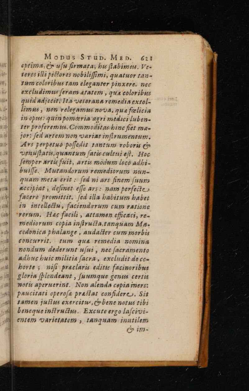 Mopus Srup. Mz». &amp;:1 eptima, C ufu firmata, bu flabimta. Ve- teves ila pictores nobiliffimi, quatuor tan- 1» coloribus tam eleganter pinxere. nec excludimus feram atatem , qua coloribus qutd Ad]cciti Ita vvetaerana remedia extol- liznsa , non velecamus nova, qua felicia in opus: quinporiceria agri medici luben- pev proferemtas. Commodlitas binc fiet ma- jor: fed artemmon voariat inirumentum. vs perpetuo poffedit 2antum roboraui qc venuflatuquantum (atis cultui eft. Hoc fetmper avtis fuit, avtia modum locó adbi- buiffe. Mutandorum remediorum nun- quam meta erit s [ed mi ars finem [nur «ccitiat , defiet. effe ars: nam perfecte» facere promittit. fed illa babitum babet in intellecfu , faciendarum cum ratione verni. Hac facili , attamen efficaci, ve- mediorum copia infiruclatanguam Ma- cedonica pbalange , Andadder cum morbis €oncurrit, tum qua remedia nomina nondum dederunt u[ui , nec [acramento Adhuc butc militia (acra, excludit de cc- borte 5. nifi praclaris editt facinoribws gloria [blendeant , [uumque genus certis motu aperuerint. Non Alenda copia mers: paucitati operofe praflat confidereo. Sit jamen jufius exercitu, qobene notus tibi beneque inflruclu. Excute ergo la[cirvi- entem oarietatem y, tAnquam inutilem (C um-