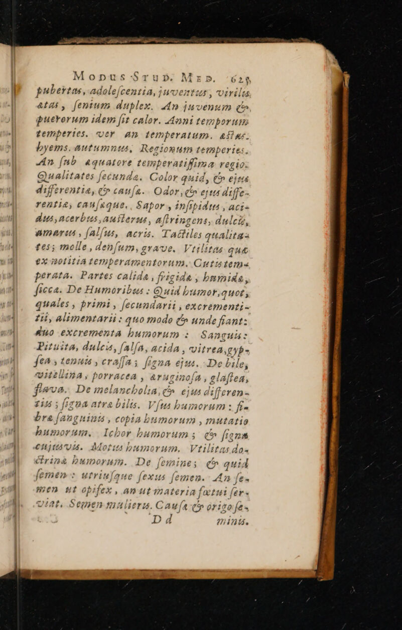 a T Mta ue tt a Ta Mopus- Srub». Mz». 62$ pubertas, adolejcentia, juventus, virilu  3 X At4i, fentum duplex. 440 jnoenuim qt puerorum idem [it calor. Anni temporum gempertes. «oer An temperatum. afipy; byems. autumnts, Resioutm tem yperies. An (nb 4quatore temperatiffima regio. Gualitates fecuna ^us Color quid, €» eje difzrenti 4, e caufa. Odor, f» eptts aiffe- rentia, cau[aque., Sapor , infipidtn , acis dus ,ncerbus, auiterut, afiringcens, dulci, amaret , [al[us, acris. Tattiles qualitas te5; molle , denfum, grave. Vttlitas que €X i201111A temperamsentorum. Cutztem« perata. Partes calida , frigida , bnmidsa, ficca. De Humoribas : GQyuid bumor, quet; quai les , primi, fecundarii , eXcrementi- zii, alimentari : quo modo (^ go eran uo excrementa bumorum «: ADTHAÁ Piuita, dulcia, falfa, ACIdA , vitrea XP fet. ; tena 44 , craffas figna ejus. De bile, vitellina, porrac eA, Ar 4ginofa , glaftea, fleva. De imelancbolia, c». ejus differen - £145 ; [1704 atra bilis. Ví(us bumorum: f- bra (ang 9112214, oan  1oY ua) , mutatio , , ; KIC pumorum. Icbor bumorum 5. q^» fana €njtuánod. Morus bumorum. Vtilitas do« Grinà * uno. De femine; qc quid femen : utriul fexus feme. 40 ft« men gut t. ; an 14 It 1nateriaj lo tut fer « 242f, Semen muera. G4 cr origo fes D4 2??j intá.