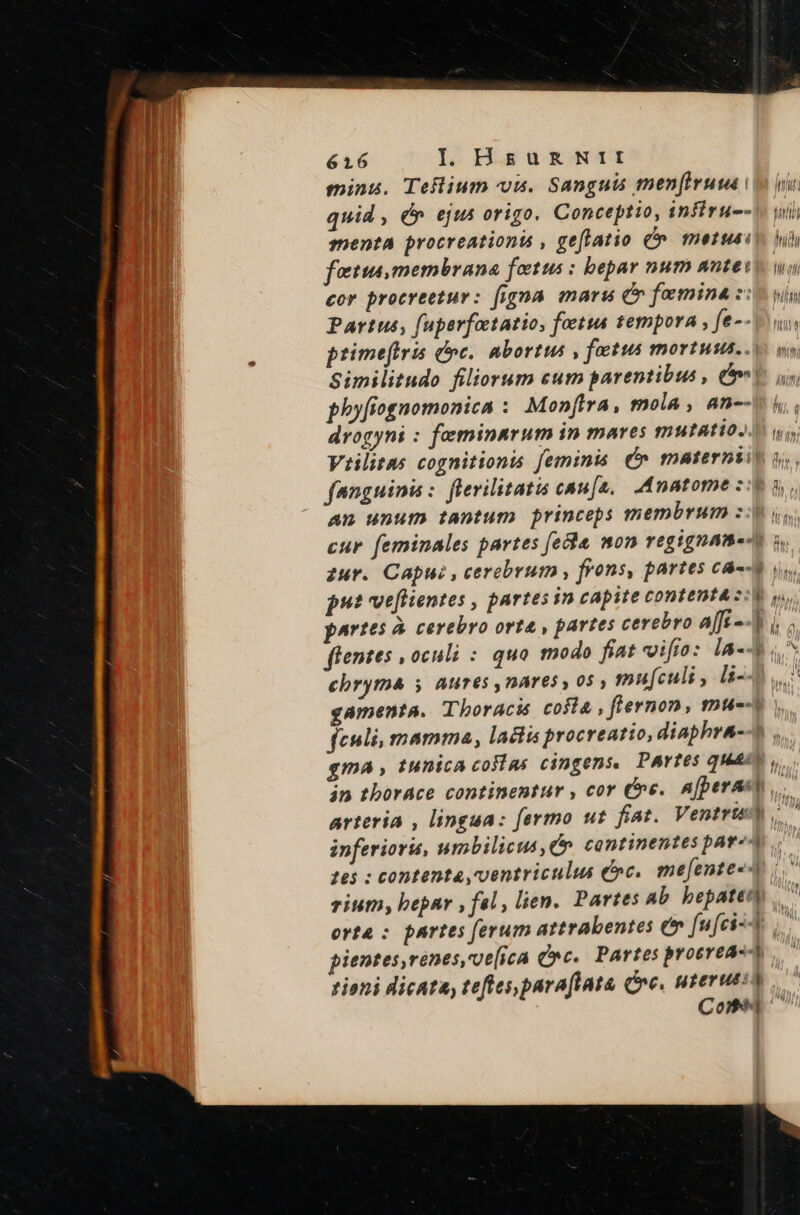 minu. Teflium «om. Sanguis mener i vu quid , &amp; ejus origo. Conceptio, infiru--^. wi menta procreationt , geffatio €» metus i fetta, membrana fetus : bepar num antevy wo cor procreetur: figna. mars C» foemina s: yin Partus, fuperfotatio, foetus tempora , fe-- Vui primeftris dc. nbortus , fatus mortuus... o Similitudo filiorum eum parentibus , Cm V. us, phyfiognomonica : Monfira, mola , an--v i, drogyni : feminarum in mares mutatio. wo Viilitas cognitionis feminis. Ó» maternsiy i. fanguinis: flevilitatis caua, .Anatome zie d, An unum tantum princeps membrum z:p y, cur. feminales partes fecha mon regtgname-n j, zur. Capu: , cerebrum , frons, partes ca--o put veflientes , partes in capite contenta zw y, partes à. cerebro orta , partes cerebro A[[s--h i; flentes , oculi : quo modo fiat vifio: la- ^ chryma y Aures nares y 05 mufculi, li- ! gamenta. Thoracis costa , fiernon, muc feli, mamma, ladlis procreatio, diaphra--o , gma, tunica cosias cingens, Partes quae, án thorace continentur , cor Ce. An(perast,. arteria , lingua: fermo ut fiat. VentriiW inferior, umbilicus, Qe. continentes par«A 265 : contenta, ventriculus &amp;»c.. me[ente«4 rium, bepar , fal, lien. Partes ab bepaten orta : partes ferum attrabentes e fufci-4 pientes,renes,ve[ica Qc. Partes proerea-4 tioni dicata, teftes parafiata, Cre, nterueit Com LA H