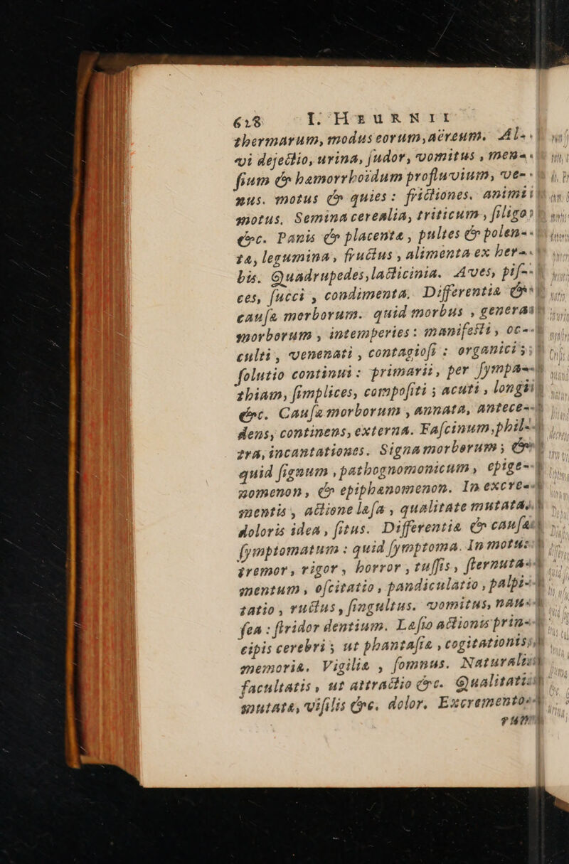 sbermarum, modus eorum,acreum. Al. «| «yi dejedlio, urina, judor, vomitus , men fium ec bamorrbozdum profluoium, vea «$4.1 aus. motus (» quies: frichiones. animii| anotus, Semina cerealia, triticum filigos b wi. (oc. Panis (e placenta , pultes e polen-- 1 s 24, legumina, fructus, alimenta ex ber--.) bis. Quadrupedes,laclicinia.. Aves, Pi | ces, fucci , condimenta. Differentia | cauja merborum. quid tnorbus , generai) yuorborum , intemperies : znani[esli , oc- culti , venenati , contagiofi ; organici ss pc folutio continui : primarii, per [ympae-e ,. biam, [fimplices, compofiti y acuti , longii erc. Caufa morborum ,aunata, Anteces- dens, continens, externa. Fafcinum,pbil- | zva, incantationes. Signa morborum y quid fignum ,patbognomonicum , epige--l zomenon, €» epiphanomenon. Inexcreed menta , adlione lafa , qualitate mutatas) doloris idea , fitus. Differentia can fax) fymptomatum : quid [yrmpzoma. In motus Premor , rigor, borror , tu[fis, ftevnutasA gnentum , ofcitatio , pandiculatio , palpi-4 zatio , ru&amp;lus , frmgultus. vomitus, YAu«4 fea : firidor dentium. La[ro actions prin-4 cipis cerebri y ut phanta[ra , cogitationtsia memori&amp;. Vigilie , fomnus. Naturalis) facultatis , ut anraciio crc. Sualitatiid snutata, vifilis dne. dolor, Excrementoe4 ?4773